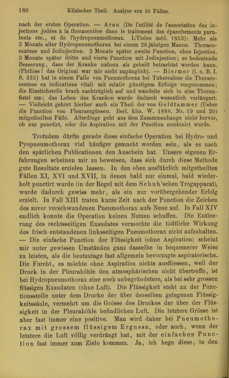 nach der ersten Operation. — Aran (De l’utilitö de l’association des in- jections joddes ä la thoracentdse dans le traitement des dpanchements puru- lents etc., et de rhydropneumothorax. L’Union mdd. 1853): Mehr als 3 Monate alter Hydropneumothorax bei einem 26 jährigen Manne. Thoraco- centese und Jodinjection. 2 Monate später zweite Function, ohne Injection. 3 Monate später dritte und vierte Function mit Jodinjection; so bedeutende Besserung, dass der Kranke nahezu als geheilt betrachtet werden kann. (Fhthise? das Original war mir nicht zugänglich). — Biermer (1. c. B. I. S. 335) hat in einem Falle von Fneumothorax bei Tuberculose die Thoraco- centese ex indicatione vitali mit relativ günstigem Erfolge vorgenommen; die Einstichstelle brach nachträglich auf und wandelte sich in eine Thorax- fistel um; das Leben des Kranken wurde dadurch wesentlich verlängert. — Vielleicht gehört hierher auch ein Theil der von Go Id tarn m er (lieber die Function von Fleuraergüssen. Berl. klin. W. 1880. Nr. 19 und 20) mitgetheilten Fälle. Allerdings geht aus dem Zusammenhänge nicht hervor, ob nur punctirt, oder die Aspiration mit der Function combinirt wurde. Trotzdem dürfte gerade diese einfache Operation bei Hydro- und Pyopneumothorax viel häufiger gemacht worden sein, als es nach den spärlichen Publicationen den Anschein hat. Unsere eigenen Er- fahrungen scheinen mir zu beweisen, dass sich durch diese Methode gute Resultate erzielen lassen. In den oben ausführlich mitgetheilten Fällen XI, XVI und XVII, in denen bald nur einmal, bald wieder- holt punctirt wurde (in der Regel mit dem Sch uh'sehen Trögapparat), wurde dadurch gewiss mehr, als ein nur vorübergehender Erfolg erzielt. In Fall XIII traten kurze Zeit nach der Punction die Zeichen des zuvor verschwundenen Pneumothorax aufs Neue auf. In Fall XIV endlich konnte die Operation keinen Nutzen schaffen. Die Entlee- rung des rechtsseitigen Exsudates vermochte die tödtliche Wirkung des frisch entstandenen linksseitigen Pneumothorax nicht aufzuhalten. — Die einfache Punction der Flüssigkeit (ohne Aspiration) scheint mir unter gewissen Umständen ganz dasselbe in bequemerer Weise zu leisten, als die heutzutage fast allgemein bevorzugte aspiratorische. Die Furcht, es möchte ohne Aspiration nichts ausfliessen, weil der Druck in der Pleurahöhle den atmosphärischen nicht übertreflfe, ist hei Hydropneumothorax eine noch unbegründetere, als bei sehr grossen flüssigen Exsudaten (ohne Luft). Die Flüssigkeit steht an der Punc- tionsstelle unter dem Drucke der über derselben gelegenen Flüssig- keitssäule, vermehrt um die Grösse des Druckes der über der Flüs- sigkeit in der Pleurahöhle befindlichen Luft. Die letztere Grösse ist aber fast immer eine positive. Man wird daher bei Pneumotho- rax mit grossem flüssigem Ergüsse, oder auch, wenn der letztere die Luft völlig verdrängt hat, mit der einfachen Punc- tion fast immer zum Ziele kommen. Ja, ich hege diese, in den