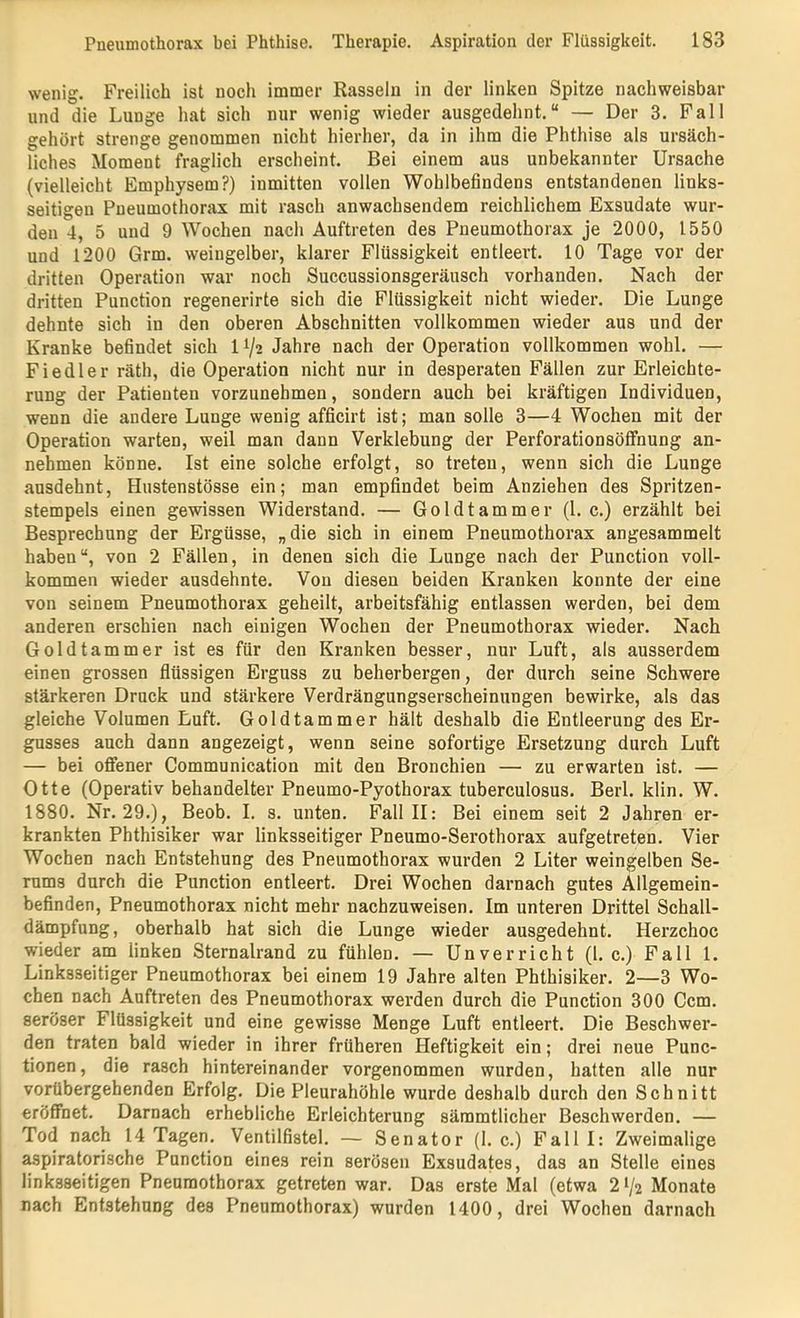 wenig. Freilich ist noch immer Rasseln in der linken Spitze nachweisbar und die Lunge hat sich nur wenig wieder ausgedehnt.“ — Der 3. Pall gehört strenge genommen nicht hierher, da in ihm die Phthise als ursäch- liches Moment fraglich erscheint. Bei einem aus unbekannter Ursache (vielleicht Emphysem?) inmitten vollen Wohlbefindens entstandenen links- seitigen Pneumothorax mit rasch anwachsendem reichlichem Exsudate wur- den 4, 5 und 9 Wochen nach Auftreten des Pneumothorax je 2000, 1550 und 1200 Grm. weingelber, klarer Flüssigkeit entleert. 10 Tage vor der dritten Operation war noch Succussionsgeräusch vorhanden. Nach der dritten Punction regenerirte sich die Flüssigkeit nicht wieder. Die Lunge dehnte sich in den oberen Abschnitten vollkommen wieder aus und der Kranke befindet sich 11/2 Jahre nach der Operation vollkommen wohl. — Fiedler räth, die Operation nicht nur in desperaten Fällen zur Erleichte- rung der Patienten vorzunehmen, sondern auch bei kräftigen Individuen, wenn die andere Lunge wenig afficirt ist; man solle 3—4 Wochen mit der Operation warten, weil man dann Verklebung der Perforationsölfnung an- nehmen könne. Ist eine solche erfolgt, so treten, wenn sich die Lunge ansdehnt, Hustenstösse ein; man empfindet beim Anziehen des Spritzen- stempels einen gewissen Widerstand. — Goldtammer (1. c.) erzählt bei Besprechung der Ergüsse, „die sich in einem Pneumothorax angesammelt haben“, von 2 Fällen, in denen sich die Lunge nach der Punction voll- kommen wieder ausdehnte. Von diesen beiden Kranken konnte der eine von seinem Pneumothorax geheilt, arbeitsfähig entlassen werden, bei dem anderen erschien nach einigen Wochen der Pneumothorax wieder. Nach Goldtammer ist es für den Kranken besser, nur Luft, als ausserdem einen grossen flüssigen Erguss zu beherbergen, der durch seine Schwere stärkeren Druck und stärkere Verdrängungserscheinungen bewirke, als das gleiche Volumen Luft. Goldtammer hält deshalb die Entleerung des Er- gusses auch dann angezeigt, wenn seine sofortige Ersetzung durch Luft — bei offener Communication mit den Bronchien — zu erwarten ist. — Otte (Operativ behandelter Pneumo-Pyothorax tuberculosus. Berl. klin. W. 1880. Nr. 29.), Beob. I. s. unten. Fall II: Bei einem seit 2 Jahren er- krankten Phthisiker war linksseitiger Pneumo-Serothorax aufgetreten. Vier Wochen nach Entstehung des Pneumothorax wurden 2 Liter weingelben Se- rums durch die Punction entleert. Drei Wochen darnach gutes Allgemein- befinden, Pneumothorax nicht mehr nachzuweisen. Im unteren Drittel Schall- dämpfung , oberhalb hat sich die Lunge wieder ausgedehnt. Herzchoc wieder am linken Sternalrand zu fühlen. — Unverricht (l. c.) Fall 1. Linksseitiger Pneumothorax bei einem 19 Jahre alten Phthisiker. 2—3 Wo- chen nach Auftreten des Pneumothorax werden durch die Punction 300 Ccm. seröser Flüssigkeit und eine gewisse Menge Luft entleert. Die Beschwer- den traten bald wieder in ihrer früheren Heftigkeit ein; drei neue Func- tionen, die rasch hintereinander vorgenommen wurden, hatten alle nur vorübergehenden Erfolg. Die Pleurahöhle wurde deshalb durch den Schnitt eröffnet. Darnach erhebliche Erleichterung sämmtlicher Beschwerden. — Tod nach 14 Tagen. Ventilfistel. — Senator (1. c.) Fall I: Zweimalige aspiratorische Punction eines rein serösen Exsudates, das an Stelle eines linksseitigen Pneumothorax getreten war. Das erste Mal (etwa 21/2 Monate nach Entstehung des Pneumothorax) wurden 1400, drei Wochen darnach