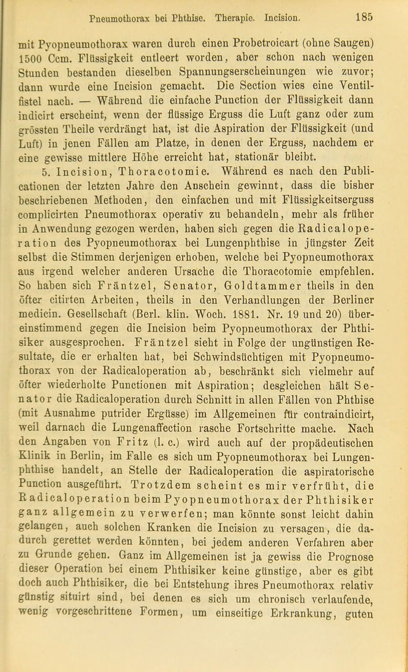 mit Pyopneumothorax waren durch einen Probetroicart (ohne Saugen) 1500 Ccm. Flüssigkeit entleert worden, aber schon nach wenigen Stunden bestanden dieselben Spannungserscheinungen wie zuvor; dann wurde eine Incision gemacht. Die Section wies eine Ventil- fistel nach. — Während die einfache Punction der Flüssigkeit dann indicirt erscheint, wenn der flüssige Erguss die Luft ganz oder zum grössten Theile verdrängt hat, ist die Aspiration der Flüssigkeit (und Luft) in jenen Fällen am Platze, in denen der Erguss, nachdem er eine gewisse mittlere Höhe erreicht hat, stationär bleibt. 5. Incision, Thoracotomie. Während es nach den Publi- cationen der letzten Jahre den Anschein gewinnt, dass die bisher beschriebenen Methoden, den einfachen und mit Flüssigkeitserguss complicirten Pneumothorax operativ zu behandeln, mehr als früher in Anwendung gezogen werden, haben sich gegen die Eadicalope- ration des Pyopneumothorax bei Lungenphthise in jüngster Zeit selbst die Stimmen derjenigen erhoben, welche hei Pyopneumothorax aus irgend welcher anderen Ursache die Thoracotomie empfehlen. So haben sich Fräntzel, Senator, Goldtammer theils in den öfter* citirten Arbeiten, theils in den Verhandlungen der Berliner medicin. Gesellschaft (Berl. klin. Woch. 1881. Nr. 19 und 20) über- einstimmend gegen die Incision beim Pyopneumothorax der Phthi- siker ausgesprochen. Fräntzel sieht in Folge der ungünstigen Re- sultate, die er erhalten hat, bei Schwindsüchtigen mit Pyopneumo- thorax von der Eadicaloperation ab, beschränkt sich vielmehr auf öfter wiederholte Punctionen mit Aspiration; desgleichen hält Se- nator die Eadicaloperation durch Schnitt in allen Fällen von Phthise (mit Ausnahme putrider Ergüsse) im Allgemeinen für contraindicirt, weil darnach die Lungenaffection rasche Fortschritte mache. Nach den Angaben von Fritz (1. c.) wird auch auf der propädeutischen Klinik in Berlin, im Falle es sich um Pyopneumothorax bei Lungen- phthise handelt, an Stelle der Eadicaloperation die aspiratorische Punction ausgeführt. Trotzdem scheint es mir verfrüht, die Eadicaloperation beim Pyopneumothorax der Phthisiker ganz allgemein zu verwerfen; man könnte sonst leicht dahin gelangen, auch solchen Kranken die Incision zu versagen, die da- durch gerettet werden könnten, hei jedem anderen Verfahren aber zu Grunde gehen. Ganz im Allgemeinen ist ja gewiss die Prognose dieser Operation bei einem Phthisiker keine günstige, aber es gibt doch auch Phthisiker, die bei Entstehung ihres Pneumothorax relativ günstig situirt sind, bei denen es sich um chronisch verlaufende, wenig vorgeschrittene Formen, um einseitige Erkrankung, guten