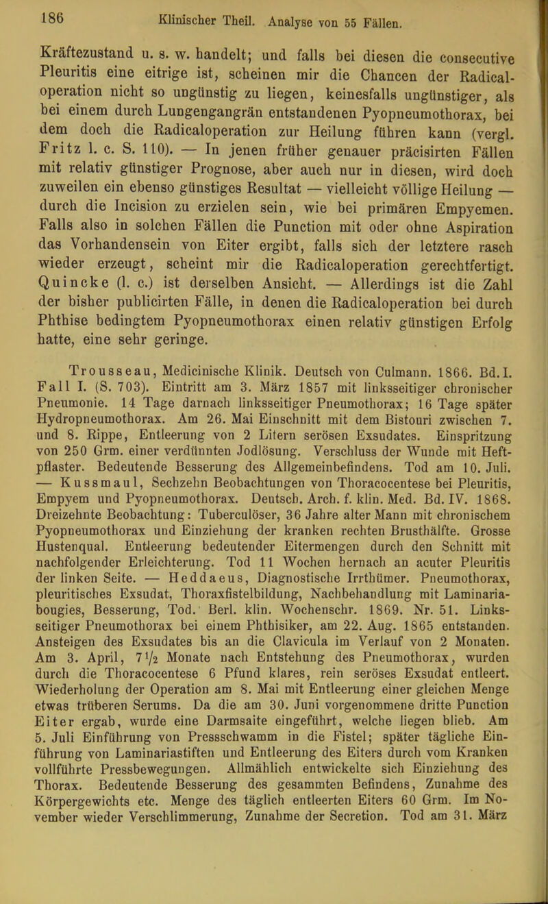Kräftezustäiid u. s. w. handelt 5 und falls bei diesen die consecutive Pleuritis eine eitrige ist, scheinen mir die Chancen der Radical- operation nicht so ungünstig zu liegen, keinesfalls ungünstiger, als bei einem durch Lungengangrän entstandenen Pyopneumothorax, bei dem doch die Radicaloperation zur Heilung führen kann (vergl. Fritz 1. c. S. 110). — In jenen früher genauer präcisirten Fällen mit relativ günstiger Prognose, aber auch nur in diesen, wird doch zuweilen ein ebenso günstiges Resultat — vielleicht völlige Heilung — durch die Incision zu erzielen sein, wie bei primären Empyemen. Falls also in solchen Fällen die Punction mit oder ohne Aspiration das Vorhandensein von Eiter ergibt, falls sich der letztere rasch wieder erzeugt, scheint mir die Radicaloperation gerechtfertigt. Quincke (1. c.) ist derselben Ansicht. — Allerdings ist die Zahl der bisher publicirten Fälle, in denen die Radicaloperation bei durch Phthise bedingtem Pyopneumothorax einen relativ günstigen Erfolg hatte, eine sehr geringe. Trousseau, Medicinische Klinik. Deutsch von Culmann. 1866. Bd.I. Fall I. (S. 703). Eintritt am 3. März 1857 mit linksseitiger chronischer Pneumonie. 14 Tage darnach linksseitiger Pneumothorax; 16 Tage später Hydropneumothorax. Am 26. Mai Einschnitt mit dem Bistouri zwischen 7. und 8. Rippe, Entleerung von 2 Litern serösen Exsudates. Einspritzung von 250 Grm. einer verdünnten Jodlösung. Verschluss der Wunde mit Heft- pflaster. Bedeutende Besserung des Allgemeinbefindens. Tod am 10. Juli. — Kussmaul, Sechzehn Beobachtungen von Thoracocentese bei Pleuritis, Empyem und Pyopneumothorax. Deutsch. Arch. f. klin. Med. Bd. IV. 1868. Dreizehnte Beobachtung: Tuberculöser, 36 Jahre alter Mann mit chronischem Pyopneumothorax und Einziehung der kranken rechten Brusthälfte. Grosse Hustenqual. Entleerung bedeutender Eitermengen durch den Schnitt mit nachfolgender Erleichterung. Tod 11 Wochen hernach an acuter Pleuritis der linken Seite. — Heddaeus, Diagnostische Irrthümer. Pneumothorax, pleuritisches Exsudat, Thoraxfistelbildung, Nachbehandlung mit Laminaria- bougies, Besserung, Tod. Berl. klin. Wochenschr. 1869. Nr. 51. Links- seitiger Pneumothorax bei einem Phthisiker, am 22. Aug. 1865 entstanden. Ansteigen des Exsudates bis an die Clavicula im Verlauf von 2 Monaten. Am 3. April, 71/2 Monate nach Entstehung des Pneumothorax, wurden durch die Thoracocentese 6 Pfund klares, rein seröses Exsudat entleert. Wiederholung der Operation am 8. Mai mit Entleerung einer gleichen Menge etwas trüberen Serums. Da die am 30. Juni vorgenommene dritte Punction Eiter ergab, wurde eine Darmsaite eingeführt, welche liegen blieb. Am 5. Juli Einführung von Pressschwamm in die Fistel; später tägliche Ein- führung von Laminariastiften und Entleerung des Eiters durch vom Kranken vollführte Pressbewegungen. Allmählich entwickelte sich Einziehung des Thorax. Bedeutende Besserung des gesammten Befindens, Zunahme des Körpergewichts etc. Menge des täglich entleerten Eiters 60 Grm. Im No- vember wieder Verschlimmerung, Zunahme der Secretion. Tod am 31. März