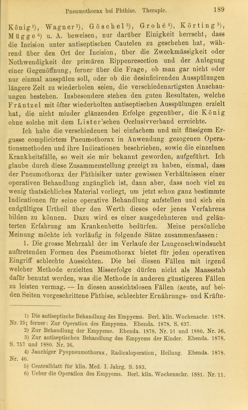 Königi), Wagnei-2), Göscliel^), Grobe^), Körting^), Mügge*^) u. A. beweisen, nur darüber Einigkeit berrscbt, dass die Incision unter autiseptiscben Cautelen zu gescbeben bat, wäh- rend über den Ort der Incision, über die Zweckmässigkeit oder Notbwendigkeit der primären Rippenresection und der Anlegung einer Gegenöffnung, ferner über die Frage, ob man gar nicht oder nur einmal ausspülen soll, oder ob die desinficirenden Ausspülungen längere Zeit zu wiederholen seien, die verschiedenartigsten Anschau- ungen bestehen. Insbesondere stehen den guten Resultaten, welche Fräntzel mit öfter wiederholten autiseptiscben Ausspülungen erzielt bat, die nicht minder glänzenden Erfolge gegenüber, die König ohne solche mit dem Lister'sehen Occlusivverband erreichte. Ich habe die verschiedenen bei einfachem und mit flüssigem Er- güsse complicirtem Pneumothorax in Anwendung gezogenen Opera- tionsmethoden und ihre Indicationen beschrieben, sowie die einzelnen Krankheitsfälle, so weit sie mir bekannt geworden, aufgeführt. Ich glaube durch diese Zusammenstellung gezeigt zu haben, einmal, dass der Pneumothorax der Phthisiker unter gewissen Verhältnissen einer operativen Behandlung zugänglich ist, dann aber, dass noch viel zu wenig thatsächliches Material vorliegt, um jetzt schon ganz bestimmte Indicationen für seine operative Behandlung aufstellen und sich ein endgültiges ürtheil über den Werth dieses oder jenes Verfahrens bilden zu können. Dazu wird es einer ausgedehnteren und geläu- terten Erfahrung am Krankenbette bedürfen. Meine persönliche Meinung möchte ich vorläufig in folgende Sätze zusammenfassen: 1. Die grosse Mehrzahl der im Verlaufe der Lungenschwindsucht auftretenden Formen des Pneumothorax bietet für jeden operativen Eingriff schlechte Aussichten. Die bei diesen Fällen mit irgend welcher Methode erzielten Misserfolge dürfen nicht als Maassstab dafür benutzt werden, was die Methode in anderen günstigeren Fällen zu leisten vermag. — In diesen aussichtslosen Fällen (acute, auf bei- den Seiten vorgeschrittene Phthise, schlechter Ernährungs- und Kräfte- 1) Die antiseptische Behandlung des Empyems. Berl. klin. Wochenschr. 1878. Nr. 25; ferner; Zur Operation des Empyems. Ebenda. 1878. S. 637. 2) Zur Behandlung der Empyeme. Ebenda. 1878. Nr. 51 und 1880. Nr. 36. 3) Zur antiseptischen Behandlung des Empyems der Kinder. Ebenda. 1878. S. 757 und 1880. Nr. 36. 4) Jauchiger Pyopneumothorax, Radicaloperation, Heilung. Ebenda. 1878. Nr, 46. 5) Centralblatt für klin. Med. I. Jahrg. S. 583. 6) lieber die Operation des Empyems, Berl. klin. Wochenschr, 1881. Nr. 11.