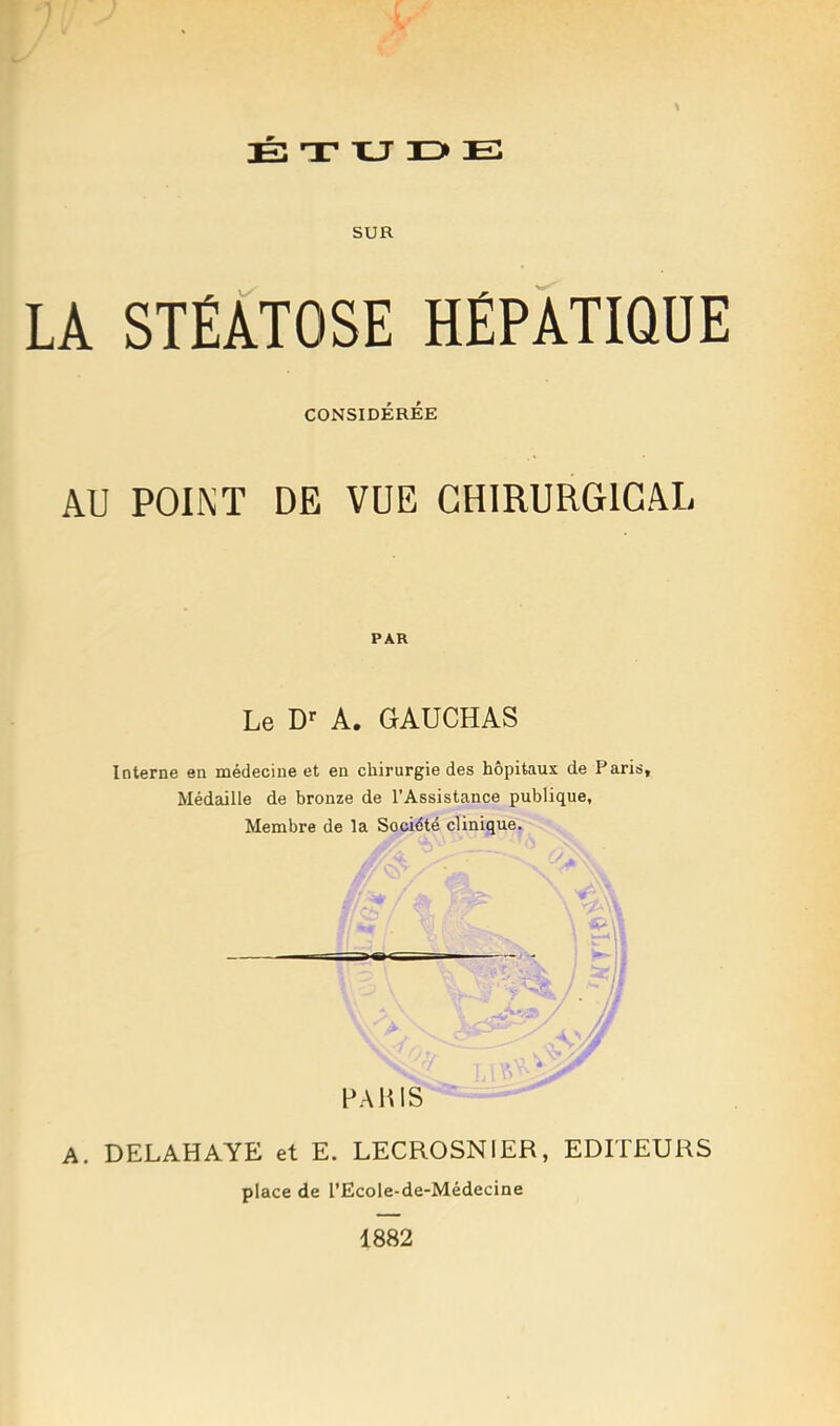 É T XJ ID» E SUR LA STÉATOSE HÉPATIQUE CONSIDÉRÉE AU POINT DE VUE CHIRURGICAL PAR Le D>- A. GAUCHAS Interne en médecine et en chirurgie des hôpitaux de Paris, Médaille de bronze de l’Assistance publique, Membre de la Société clinique. - HAUlS A. DELAHAYE et E. LECROSNIER, EDITEURS place de l’Ecole-de-Médecine 1882