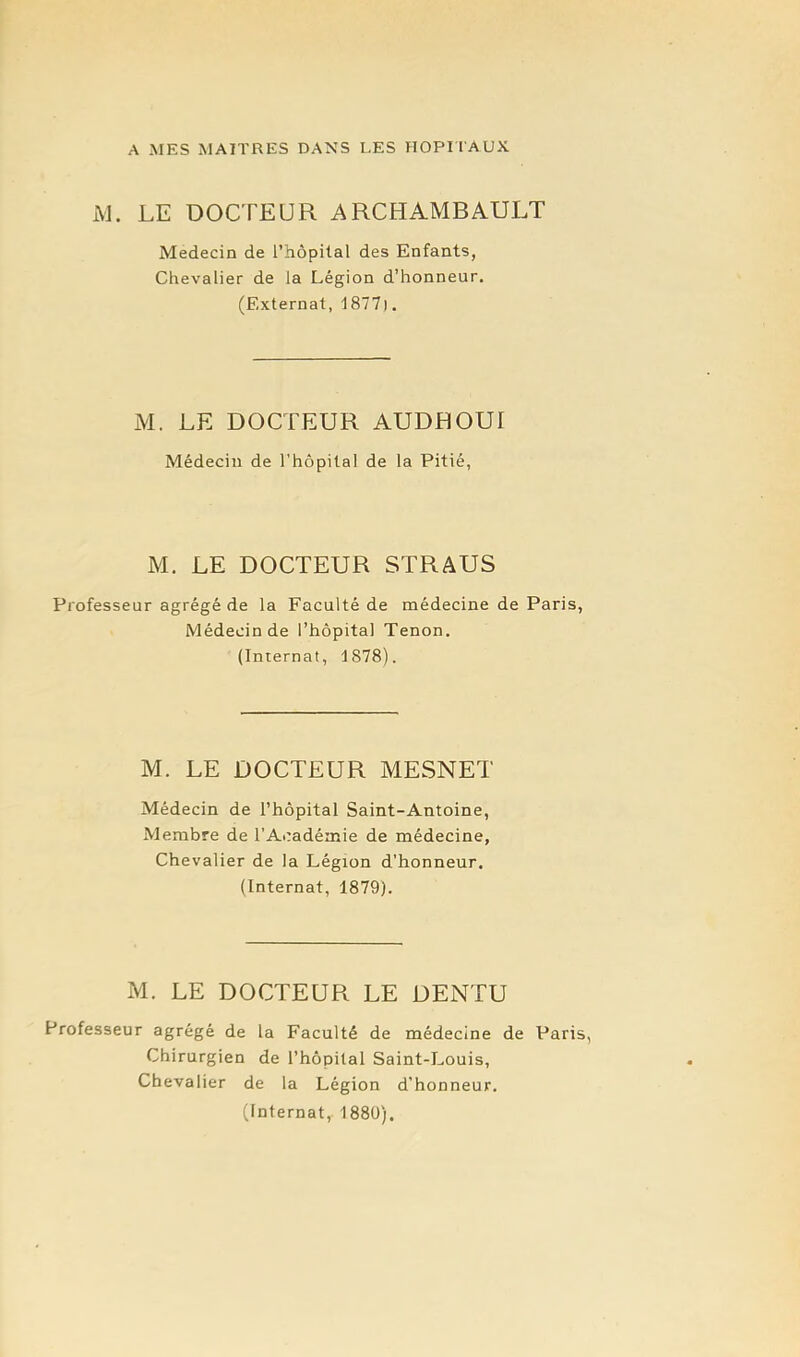 A MES MAITRES DANS LES HOPI l'AUX iM. LE DOCTEUR ARCHAMBAULT Médecin de l’hopilal des Enfants, Chevalier de la Légion d’honneur. (Externat, 1877). M. LE DOCTEUR AUDE OUI Médecin de rhôpilal de la Pitié, M. LE DOCTEUR STRAUS Professeur agrégé de la Faculté de médecine de Paris, Médecin de l’hôpital Tenon. (Internat, 1878). M. LE DOCTEUR MESNET Médecin de l’hôpital Saint-Antoine, Membre de l’Académie de médecine, Chevalier de la Légion d'honneur. (Internat, 1879). M. LE DOCTEUR LE DENTU Professeur agrégé de la Faculté de médecine de Paris, Chirurgien de l’hôpital Saint-Louis, Chevalier de la Légion d’honneur. (Internat, 1880),