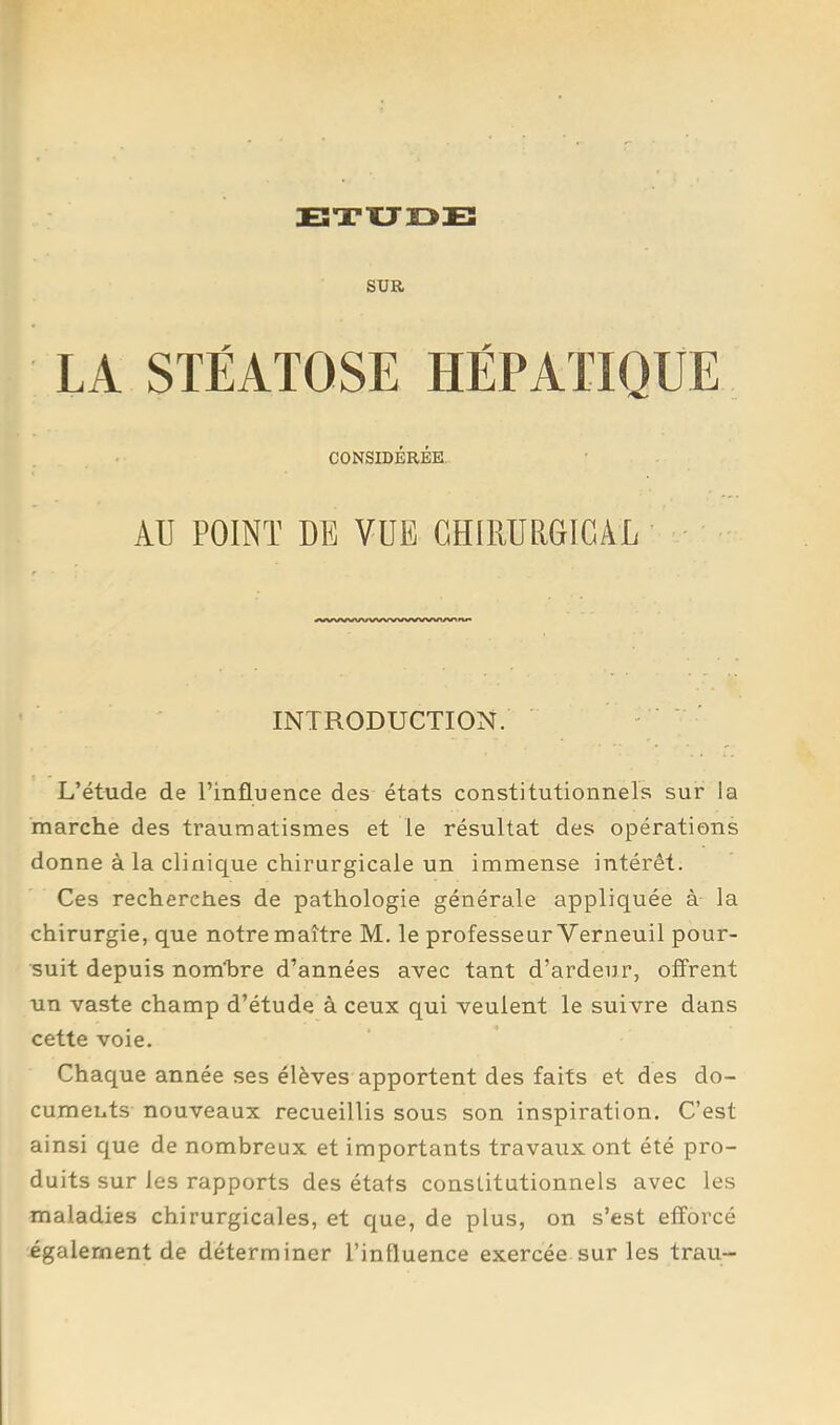 BTXJOE SUR LA STÉATOSE HÉPATIQUE CONSIDÉRÉE. AU POINT DE VUE GHIRURGIGÂL INTRODUCTION. L’étude de l’influence des états constitutionnels sur la marche des traumatismes et le résultat des opérations donne à la clinique chirurgicale un immense intérêt. Ces recherches de pathologie générale appliquée à la chirurgie, que notre maître M. le professeur Verneuil pour- suit depuis nomUre d’années avec tant d’ardeur, offrent un vaste champ d’étude à ceux qui veulent le suivre dans cette voie. Chaque année ses élèves apportent des faits et des do- cuments nouveaux recueillis sous son inspiration. C’est ainsi que de nombreux et importants travaux ont été pro- duits sur les rapports des états constitutionnels avec les maladies chirurgicales, et que, de plus, on s’est efforcé également de déterminer l’influence exercée sur les trau-