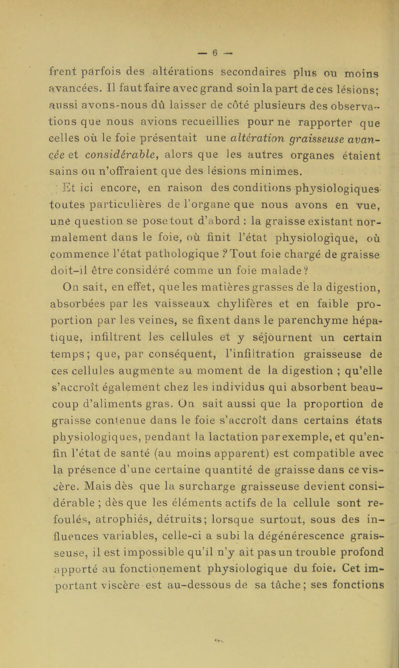 frent parfois des altérations secondaires plus ou moins avancées. Il faut faire avec grand soin la part de ces lésions; aussi avons-nous dû laisser de côté plusieurs des observa- tions que nous avions recueillies pour ne rapporter que celles où le foie présentait une altération graisseuse avan- cée et considérable, alors que les autres organes étaient sains ou n’offraient que des lésions minimes. Et ici encore, en raison des conditions physiologiques toutes particulières de l’organe que nous avons en vue, une question se pose tout d’abord : la graisse existant nor- malement dans le foie, où finit l’état physiologique, où commence l’état pathologique .^Tout foie chargé de graisse doit-il être considéré comme un foie malade? On sait, en effet, que les matières grasses de la digestion, absorbées par les vaisseaux chylifères et en faible pro- portion par les veines, se fixent dans le parenchyme hépa- tique, infiltrent les cellules et y séjournent un certain temps; que, par conséquent, l’infiltration graisseuse de ces cellules augmente au moment de la digestion ; qu’elle s’accroît également chez les individus qui absorbent beau- coup d’aliments gras. On sait aussi que la proportion de graisse conienue dans le foie s’accroît dans certains états physiologiques, pendant la lactation par exemple, et qu’en- fin l’état de santé (au moins apparent) est compatible avec la présence d’une certaine quantité de graisse dans ce vis- cère. Mais dès que la surcharge graisseuse devient consi- dérable ; dès que les éléments actifs de la cellule sont re- foulés, atrophiés, détruits; lorsque surtout, sous des in- fluences variables, celle-ci a subi la dégénérescence grais- seuse, il est impossible qu’il n’y ait pas un trouble profond apporté au fonctionement physiologique du foie. Cet im- portant viscère est au-dessous de sa tâche; ses fonctions