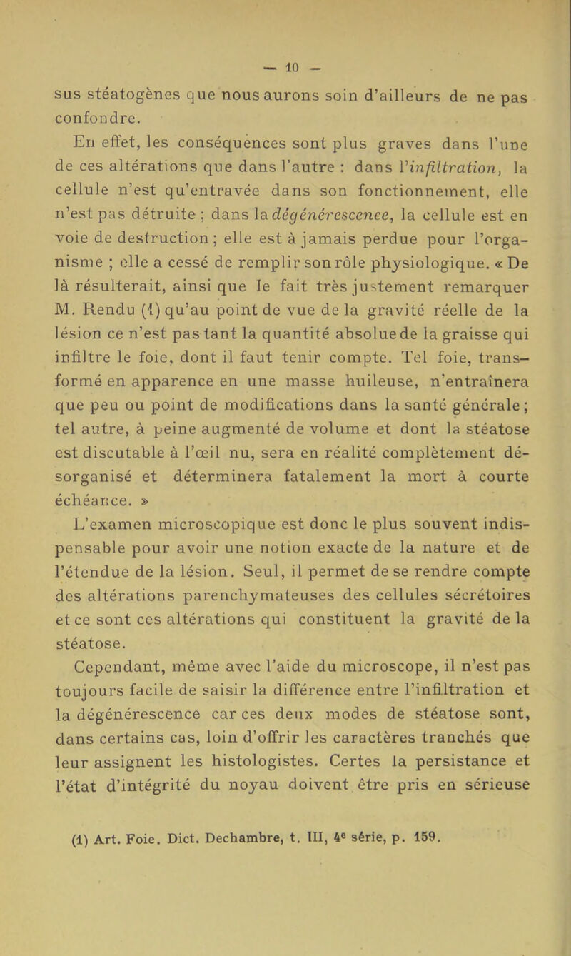 sus stéatogènes que nous aurons soin d’ailleurs de ne pas confondre. En effet, les conséquences sont plus graves dans l’une de ces altérations que dans l’autre : dans Vinfiltration, la cellule n’est qu’entravée dans son fonctionnement, elle n’est pas détruite; dans dégénérescence, la cellule est en voie de destruction; elle est à jamais perdue pour l’orga- nisme ; elle a cessé de remplir son rôle physiologique. «De là résulterait, ainsi que le fait très justement remarquer M. Rendu (1) qu’au point de vue delà gravité réelle de la lésion ce n’est pas tant la quantité absolue de la graisse qui infiltre le foie, dont il faut tenir compte. Tel foie, trans- formé en apparence en une masse huileuse, n’entraînera que peu ou point de modifications dans la santé générale; tel autre, à peine augmenté de volume et dont la stéatose est discutable à l’œil nu, sera en réalité complètement dé- sorganisé et déterminera fatalement la mort à courte échéance. » L’examen microscopique est donc le plus souvent indis- pensable pour avoir une notion exacte de la nature et de l’étendue de la lésion. Seul, il permet de se rendre compte des altérations parenchymateuses des cellules sécrétoires et ce sont ces altérations qui constituent la gravité de la stéatose. Cependant, même avec l’aide du microscope, il n’est pas toujours facile de saisir la différence entre l’infi.ltration et la dégénérescence car ces deux modes de stéatose sont, dans certains cas, loin d’offrir les caractères tranchés que leur assignent les histologistes. Certes la persistance et l’état d’intégrité du noyau doivent être pris en sérieuse (1) Art. Foie. Dict. Dechambre, t. III, 4® série, p. 159,