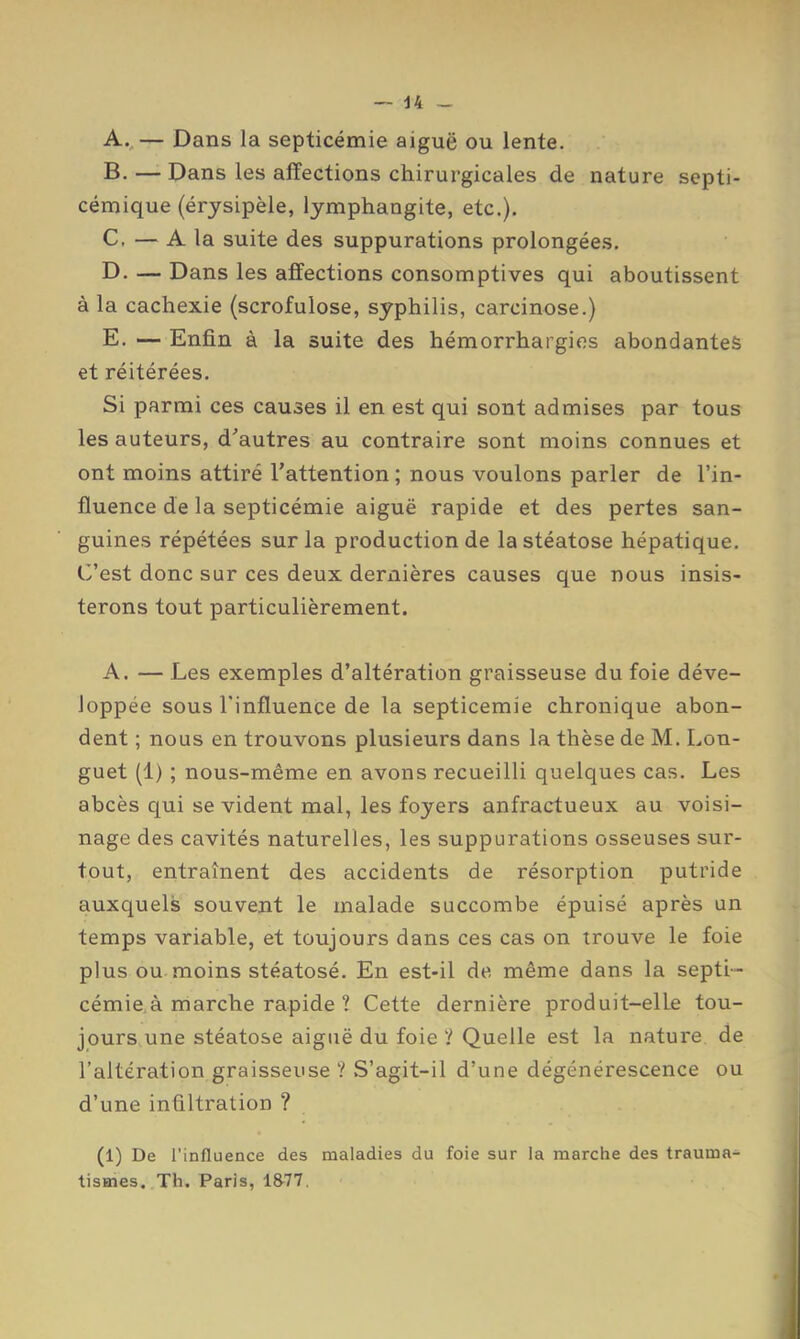 44 A. .— Dans la septicémie aiguë ou lente. B. — Dans les affections chirurgicales de nature septi- cémique (érysipèle, lymphangite, etc.). C. — A la suite des suppurations prolongées. D. — Dans les affections consomptives qui aboutissent à la cachexie (scrofulose, syphilis, carcinose.) E. — Enfin à la suite des hémorrhargies abondantes et réitérées. Si parmi ces causes il en est qui sont admises par tous les auteurs, d^’autres au contraire sont moins connues et ont moins attiré l’attention ; nous voulons parler de l’in- fluence de la septicémie aiguë rapide et des pertes san- guines répétées sur la production de la stéatose hépatique. C’est donc sur ces deux dernières causes que nous insis- terons tout particulièrement. A. — Les exemples d’altération graisseuse du foie déve- loppée sous l'influence de la septicémie chronique abon- dent ; nous en trouvons plusieurs dans la thèse de M. Lon- guet (1) ; nous-même en avons recueilli quelques cas. Les abcès qui se vident mal, les foyers anfractueux au voisi- nage des cavités naturelles, les suppurations osseuses sur- tout, entraînent des accidents de résorption putride auxquels souvent le malade succombe épuisé après un temps variable, et toujours dans ces cas on trouve le foie plus ou moins stéatosé. En est-il de même dans la septi- cémie, à marche rapide ? Cette dernière produit-elle tou- jours.une stéatose aiguë du foie ? Quelle est la nature de l’altération graisseuse ? S’agit-il d’une dégénérescence ou d’une infiltration ? (1) De l’influence des maladies du foie sur la marche des trauma- tismes. Th. Paris, 1&77.