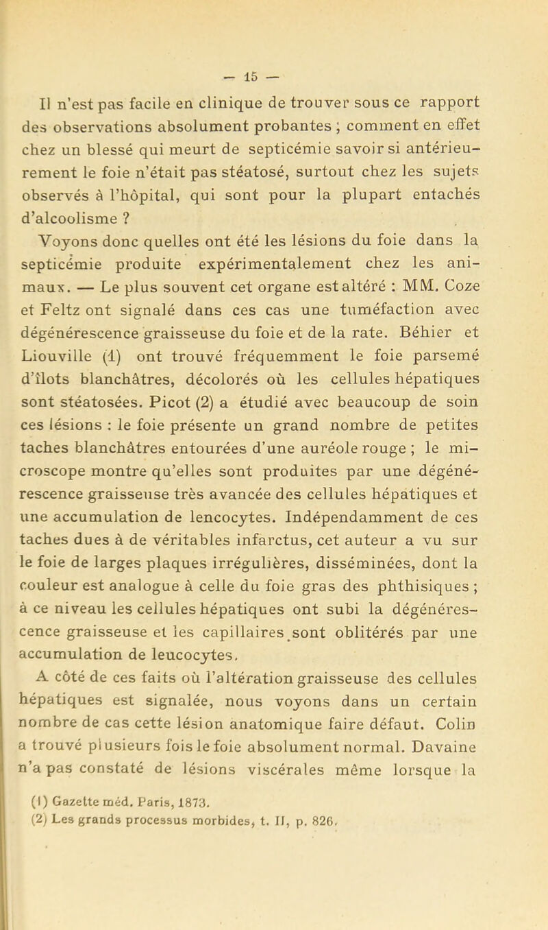 Il n’est pas facile en clinique de trouver sous ce rapport des observations absolument probantes ; comment en effet chez un blessé qui meurt de septicémie savoir si antérieu- rement le foie n’était pas stéatosé, surtout chez les sujets observés à l’hôpital, qui sont pour la plupart entachés d’alcoolisme ? Voyons donc quelles ont été les lésions du foie dans la septicémie produite expérimentalement chez les ani- maux. — Le plus souvent cet organe est altéré ; MM. Coze et Feltz ont signalé dans ces cas une tuméfaction avec dégénérescence graisseuse du foie et de la rate. Béhier et Liouville (1) ont trouvé fréquemment le foie parsemé d’îlots blanchâtres, décolorés où les cellules hépatiques sont stéatosées. Picot (2) a étudié avec beaucoup de soin ces lésions ; le foie présente un grand nombre de petites taches blanchâtres entourées d’une auréole rouge ; le mi- croscope montre qu’elles sont produites par une dégéné- rescence graisseuse très avancée des cellules hépatiques et une accumulation de lencocytes. Indépendamment de ces taches dues à de véritables infarctus, cet auteur a vu sur le foie de larges plaques irrégulières, disséminées, dont la couleur est analogue â celle du foie gras des phthisiques ; à ce niveau les cellules hépatiques ont subi la dégénéres- cence graisseuse et les capillaires sont oblitérés par une accumulation de leucocytes, A côté de ces faits où l’altération graisseuse des cellules hépatiques est signalée, nous voyons dans un certain nombre de cas cette lésion anatomique faire défaut. Colin a trouvé plusieurs fois le foie absolument normal. Davaine n’a pas constaté de lésions viscérales même lorsque la (1) Gazette méd. Paris, 1873, (2) Les grands processus morbides, t. II, p. 826,