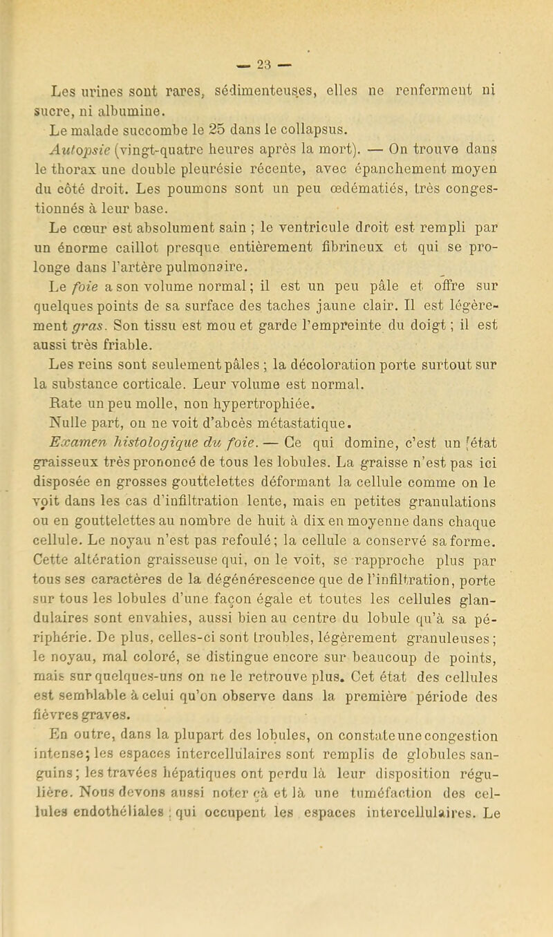 Les urines sont rares, sédimenteuses, elles ne renferment ni sucre, ni albumine. Le malade succombe le 25 dans le collapsus. Autopsie (vingt-quatre heures après la mort). — On trouve dans le thorax une double pleurésie récente, avec épanchement moyen du côté droit. Les poumons sont un peu œdématiés, très conges- tionnés à leur base. Le cœur est absolument sain ; le ventricule droit est rempli par un énorme caillot presque entièrement fibrineux et qui se pro- longe dans l’artère pulmonaire. Le foie a son volume normal ; il est un peu pâle et offre sur quelques points de sa surface des taches jaune clair. Il est légère- ment gras. Son tissu est mou et garde l’empreinte du doigt ; il est aussi très friable. Les reins sont seulement pâles ; la décoloration porte surtout sur la substance corticale. Leur volume est normal. Rate un peu molle, non hypertrophiée. Nulle part, ou ne voit d’abcès métastatique. Examen histologique du foie.— Ce qui domine, c’est un fétat graisseux très prononcé de tous les lobules. La graisse n’est pas ici disposée en grosses gouttelettes déformant la cellule comme on le voit dans les cas d’infiltration lente, mais eu petites granulations ou en gouttelettes au nombre de huit à dix en moyenne dans chaque cellule. Le noyau n’est pas refoulé; la cellule a conservé sa forme. Cette altération graisseuse qui, on le voit, se rapproche plus par tous ses caractères de la dégénérescence que de l’infiltration, porte sur tous les lobules d’une façon égale et toutes les cellules glan- dulaires sont envahies, aussi bien au centre du lobule qu’à sa pé- riphérie. De plus, celles-ci sont troubles, légèrement granuleuses; le noyau, mal coloré, se distingue encore sur beaucoup de points, mais sur quelques-uns on ne le retrouve plus. Cet état des cellules est semblable à celui qu’un observe dans la première période des fièvres graves. En outre, dans la plupart des lobules, on constate une congestion intense; les espaces intercellülaires sont remplis de globules san- guins ; les travées hépatiques ont perdu là leur disposition régu- lière. Nous devons aussi noter cà et là une tuméfaction des cel- J Iules endothéliales ; qui occupent les espaces intercellulaires. Le