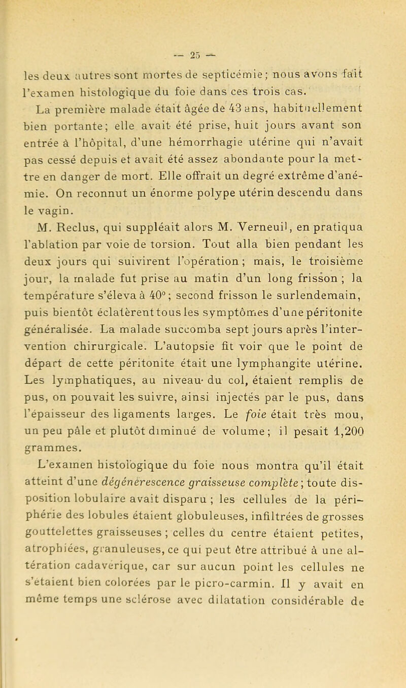 les deux autres sont mortes de septicémie; nous avons fait l’examen histologique du foie dans ces trois cas. La première malade était âgée de 43 ans, habituellement bien portante; elle avait été prise, huit jours avant son entrée à l’hôpital, d’une hémorrhagie utérine qui n’avait pas cessé depuis et avait été assez abondante pour la met- tre en danger de mort. Elle offrait un degré extrême d’ané- mie. On reconnut un énorme polype utérin descendu dans le vagin. M, Reclus, qui suppléait alors M. Verneuil, en pratiqua l’ablation par voie de torsion. Tout alla bien pendant les deux jours qui suivirent l’opération ; mais, le troisième jour, la malade fut prise au matin d’un long frisson ; la température s’éleva à 40°; second frisson le surlendemain, puis bientôt éclatèrent tous les symptômes d’une péritonite généralisée. La malade succomba sept jours après l’inter- vention chirurgicale. L’autopsie fit voir que le point de départ de cette péritonite était une lymphangite utérine. Les lymphatiques, au niveau- du col, étaient remplis de pus, on pouvait les suivre, ainsi injectés par le pus, dans l’épaisseur des ligaments larges. Le foie était très mou, un peu pâle et plutôt diminué de volume; il pesait 1,200 grammes. L’examen histologique du foie nous montra qu’il était atteint d’une dégénérescence graisseuse complète \ toate dis- position lobulaire avait disparu ; les cellules de la péri- phérie des lobules étaient globuleuses, infiltrées de grosses gouttelettes graisseuses ; celles du centre étaient petites, atrophiées, granuleuses, ce qui peut être attribué â une al- tération cadavérique, car sur aucun point les cellules ne s’étaient bien colorées par le picro-carmin. Il y avait en meme temps une sclérose avec dilatation considérable de