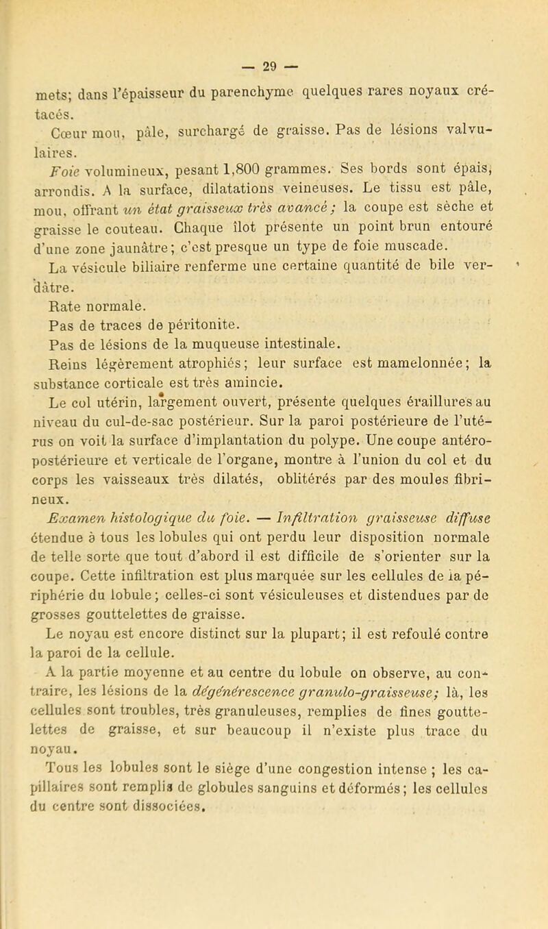 mets; dans l’épaisseur du parenchyme quelques rares noyaux cré- tacés. Cœur mou, pâle, surchargé de graisse. Pas de lésions valvu- laires. Foie volumineux, pesant 1,800 grammes. Ses bords sont épais, arrondis. A la surface, dilatations veineuses. Le tissu est pâle, mou. offrant un état graisseux très avancé ; la coupe est sèche et graisse le couteau. Chaque îlot présente un point brun entouré d’une zone jaunâtre; c’est presque un type de foie muscade. La vésicule biliaire renferme une certaine quantité de bile ver- dâtre. Rate normale. Pas de traces de péritonite. Pas de lésions de la muqueuse intestinale. Reins légèrement atrophiés ; leur surface est mamelonnée ; la substance corticale est très amincie. Le col utérin, largement ouvert, présente quelques érailluresau niveau du cul-de-sac postérieur. Sur la paroi postérieure de l’uté- rus on voit la surface d’implantation du polype. Une coupe antéro- postérieure et verticale de l’organe, montre à l’union du col et du corps les vaisseaux très dilatés, oblitérés par des moules fibri- neux. Examen histologique du foie. — Infiltration graisseuse diffuse étendue à tous les lobules qui ont perdu leur disposition normale de telle sorte que tout d’abord il est difficile de s’orienter sur la coupe. Cette infiltration est plus marquée sur les cellules de la pé- riphérie du lobule; celles-ci sont vésiculeuses et distendues par de grosses gouttelettes de graisse. Le noyau est encore distinct sur la plupart; il est refoulé contre la paroi de la cellule. A la partie moyenne et au centre du lobule on observe, au con- traire, les lésions de la dégénérescence granulo-graisseuse; là, les cellules sont troubles, très granuleuses, remplies de fines goutte- lettes de graisse, et sur beaucoup il n’existe plus trace du noyau. Tous les lobules sont le siège d’une congestion intense ; les ca- pillaires sont remplis de globules sanguins et déformés; les cellules du centre sont dissociées.