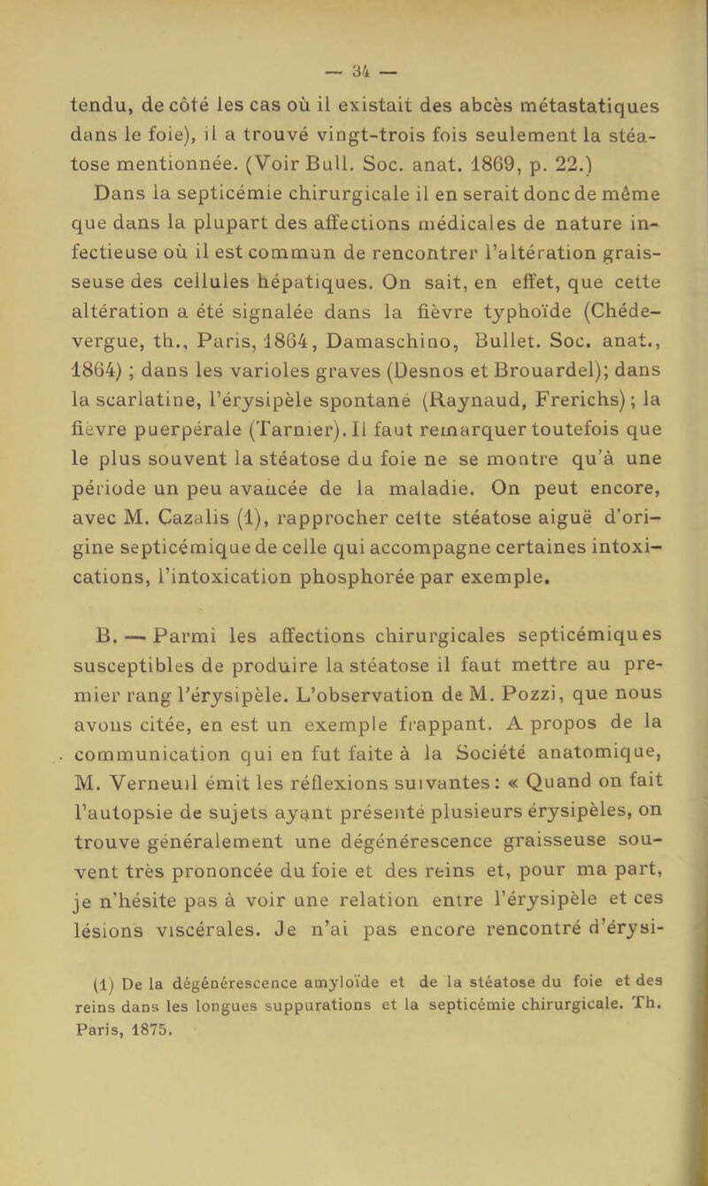 tendu, de côté les cas où il existait des abcès métastatiques dans le foie), il a trouvé vingt-trois fois seulement la stéa- tose mentionnée. (Voir Bull. Soc. anat. 1869, p. 22.) Dans la septicémie chirurgicale il en serait donc de même que dans la plupart des affections médicales de nature in- fectieuse où il est commun de rencontrer l’altération grais- seuse des cellules hépatiques. On sait, en effet, que cette altération a été signalée dans la fièvre typhoïde (Chéde- vergue, th., Paris, 1864, Damaschino, Bullet. Soc. anat., 1864) ; dans les varioles graves (Desnos et Brouardel); dans la scarlatine, l’érysipèle spontané (Raynaud, Frerichs); la fievre puerpérale (Tarnier).Il faut remarquer toutefois que le plus souvent la stéatose du foie ne se montre qu’à une période un peu avancée de la maladie. On peut encore, avec M. Cazalis (1), rapprocher celte stéatose aiguë d’ori- gine septicémique de celle qui accompagne certaines intoxi- cations, l’intoxication phosphorée par exemple, B. — Parmi les affections chirurgicales septicémiques susceptibles de produire la stéatose il faut mettre au pre- mier rang l’érysipèle. L’observation de M. Pozzi, que nous avons citée, en est un exemple fi’appant. A propos de la communication qui en fut faite à la Société anatomique, M. Verneuil émit les réflexions suivantes; « Quand on fait l’autopsie de sujets ayant présenté plusieurs érysipèles, on trouve généralement une dégénérescence graisseuse sou- vent très prononcée du foie et des reins et, pour ma part, je n’hésite pas à voir une relation entre l’érysipèle et ces lésions viscérales. Je n’ai pas encore rencontré d’érysi- (1) De la dégénérescence amyloïde et de la stéatose du foie et des reins dans les longues suppurations et la septicémie chirurgicale. Th. Paris, 1875.