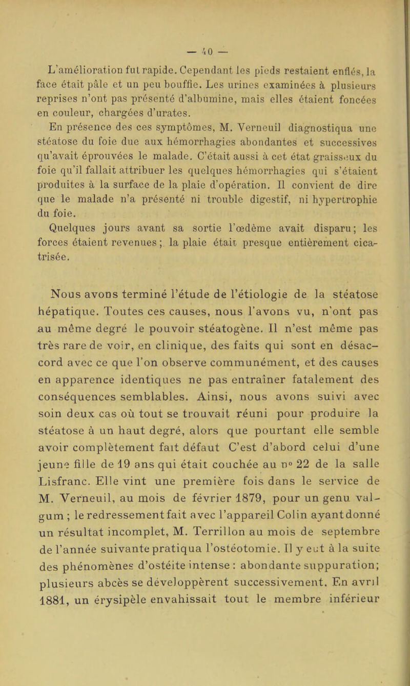 L’amélioration fui rapide. Cependant les pieds restaient enflés, la face était pâle et un peu bouffie. Les urines examinées à plusieurs reprises n’ont pas présenté d’albumine, mais elles étaient foncées en couleur, chargées d’urates. En présence des ces symptômes, M. Verneuil diagnostiqua une stéatose du foie due aux hémorrhagies abondantes et successives qu’avait éprouvées le malade. C’était aussi à cet état graisseux du foie qu’il fallait attribuer les quelques hémorrhagies qui s’étaient produites à la surface de la plaie d’opération. Il convient de dire que le malade n’a présenté ni trouble digestif, ni h3'perirophie du foie. Quelques jours avant sa sortie l’œdème avait disparu; les forces étaient revenues ; la plaie était presque entièrement cica- trisée. Nous avons terminé l’étude de l’étiologie de la stéatose hépatique. Toutes ces causes, nous l’avons vu, n’ont pas au même degré le pouvoir stéatogène. Il n’est même pas très rare de voir, en clinique, des faits qui sont en désac- cord avec ce que l’on observe communément, et des causes en apparence identiques ne pas entraîner fatalement des conséquences semblables. Ainsi, nous avons suivi avec soin deux cas où tout se trouvait réuni pour produire la stéatose à un haut degré, alors que pourtant elle semble avoir complètement fait défaut C’est d’abord celui d’une jeune fille de 19 ans qui était couchée au n° 22 de la salle Lisfranc. Elle vint une première fois dans le service de M. Verneuil, au mois de février 1879, pour un genu val- gum ; le redressement fait avec l’appareil Colin ayantdonné un résultat incomplet, M. Terrillon au mois de septembre de l’année suivante pratiqua l’ostéotomie. Il y eut à la suite des phénomènes d’ostéite intense : abondante suppuration; plusieurs abcès se développèrent successivement. En avril