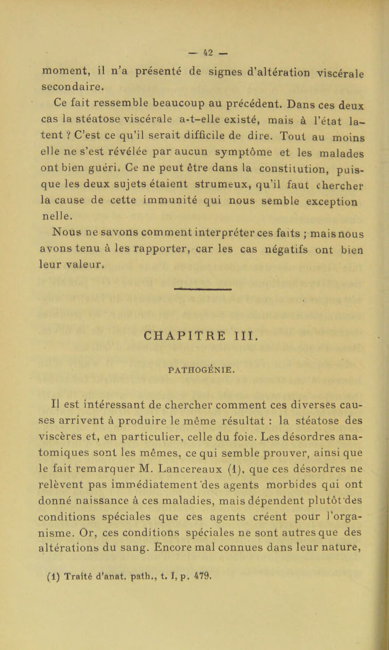 moment, il n’a présenté de signes d’altération viscérale secondaire. Ce fait ressemble beaucoup au précédent. Dans ces deux cas la stéatose viscérale a-t-elle existé, mais à l’état la- tent ? C’est ce qu’il serait difficile de dire. Tout au moins elle ne s’est révélée par aucun symptôme et les malades ont bien guéri. Ce ne peut être dans la constitution, puis- que les deux sujets étaient strumeux, qu’il faut chercher la cause de cette immunité qui nous semble exception nelle. Nous ne savons comment interpréter ces faits ; mais nous avons tenu à les rapporter, car les cas négatifs ont bien leur valeur. CHAPITRE III. PATHOGÉNIE. Il est intéressant de chercher comment ces diverses cau- ses arrivent à produire le même résultat : la stéatose des viscères et, en particulier, celle du foie. Les désordres ana- tomiques sont les mêmes, ce qui semble prouver, ainsi que le fait remarquer M. Lancereaux (1), que ces désordres ne relèvent pas immédiatement'des agents morbides qui ont donné naissance à ces maladies, mais dépendent plutôfdes conditions spéciales que ces agents créent pour l’orga- nisme. Or, ces conditions spéciales ne sont autres que des altérations du sang. Encore mal connues dans leur nature. (1) Traité d’anat. path., t. I, p. 479.