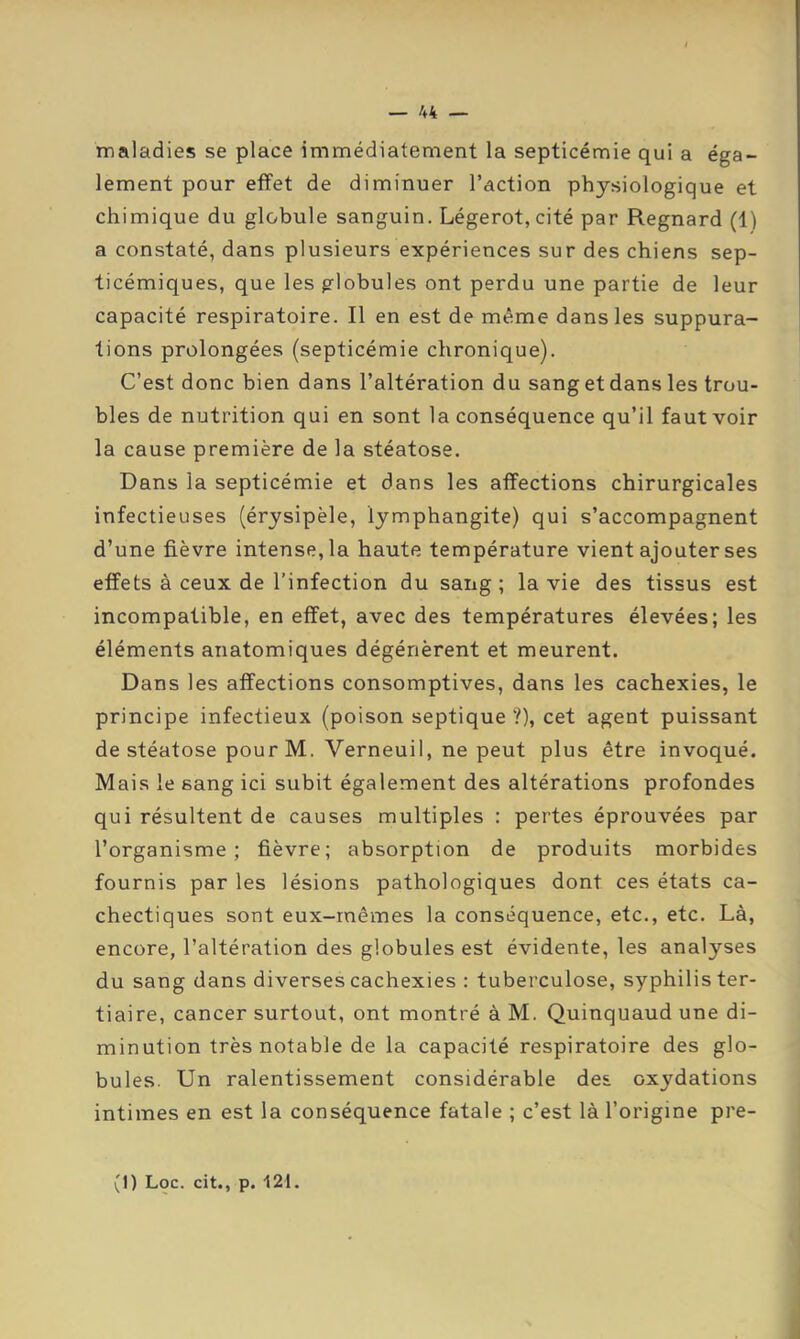 maladies se place immédiatement la septicémie qui a éga- lement pour effet de diminuer l’action physiologique et chimique du globule sanguin. Légerot,cité par Regnard (1) a constaté, dans plusieurs expériences sur des chiens sep- ticémiques, que les globules ont perdu une partie de leur capacité respiratoire. Il en est de même dans les suppura- tions prolongées (septicémie chronique). C’est donc bien dans l’altération du sang et dans les trou- bles de nutrition qui en sont la conséquence qu’il faut voir la cause première de la stéatose. Dans la septicémie et dans les affections chirurgicales infectieuses (érysipèle, lymphangite) qui s’accompagnent d’une fièvre intense, la haute température vient ajouter ses effets à ceux de l’infection du sang; la vie des tissus est incompatible, en effet, avec des températures élevées; les éléments anatomiques dégénèrent et meurent. Dans les affections consomptives, dans les cachexies, le principe infectieux (poison septique ?), cet agent puissant de stéatose pourM. Verneuil, ne peut plus être invoqué. Mais le sang ici subit également des altérations profondes qui résultent de causes multiples : pertes éprouvées par l’organisme; fièvre; absorption de produits morbides fournis par les lésions pathologiques dont ces états ca- chectiques sont eux-mêmes la conséquence, etc., etc. Là, encore, l’altération des globules est évidente, les analyses du sang dans diverses cachexies : tuberculose, syphilis ter- tiaire, cancer surtout, ont montré à M. Quinquaud une di- minution très notable de la capacité respiratoire des glo- bules. Un ralentissement considérable des oxydations intimes en est la conséquence fatale ; c’est là l’origine pre-