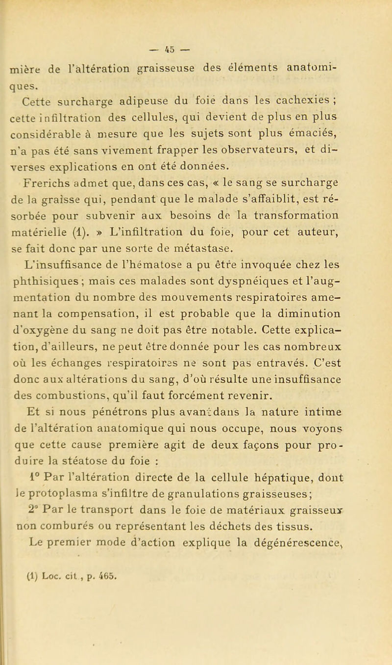 mière de l’altération graisseuse des éléments anatomi- ques. Cette surcharge adipeuse du foie dans les cachexies ; cette infiltration des cellules, qui devient de plus en plus considérable à mesure que les sujets sont plus émaciés, n’a pas été sans vivement frapper les observateurs, et di- verses explications en ont été données. Frerichs admet que, dans ces cas, « le sang se surcharge de la graisse qui, pendant que le malade s’affaiblit, est ré- sorbée pour subvenir aux besoins de la transformation matérielle (1). » L’infiltration du foie, pour cet auteur, se fait donc par une sorte de métastase. L’insuffisance de l’hématose a pu être invoquée chez les phthisiques ; mais ces malades sont dyspnéiques et l’aug- mentation du nombre des mouvements respiratoires ame- nant la compensation, il est probable que la diminution d’oxygène du sang ne doit pas être notable. Cette explica- tion, d’ailleurs, ne peut être donnée pour les cas nombreux où les échanges respiratoires ne sont pas entravés. C’est donc aux altérations du sang, d’où résulte une insuffisance des combustions, qu’il faut forcément revenir. Et si nous pénétrons plus avantdaus la nature intime de l’altération anatomique qui nous occupe, nous voyons que cette cause première agit de deux façons pour pro- duire la stéatose du foie : 1° Par l’altération directe de la cellule hépatique, dont le protoplasma s’infiltre de granulations graisseuses; 2® Par le transport dans le foie de matériaux graisseux non comburés ou représentant les déchets des tissus. Le premier mode d’action explique la dégénérescence,