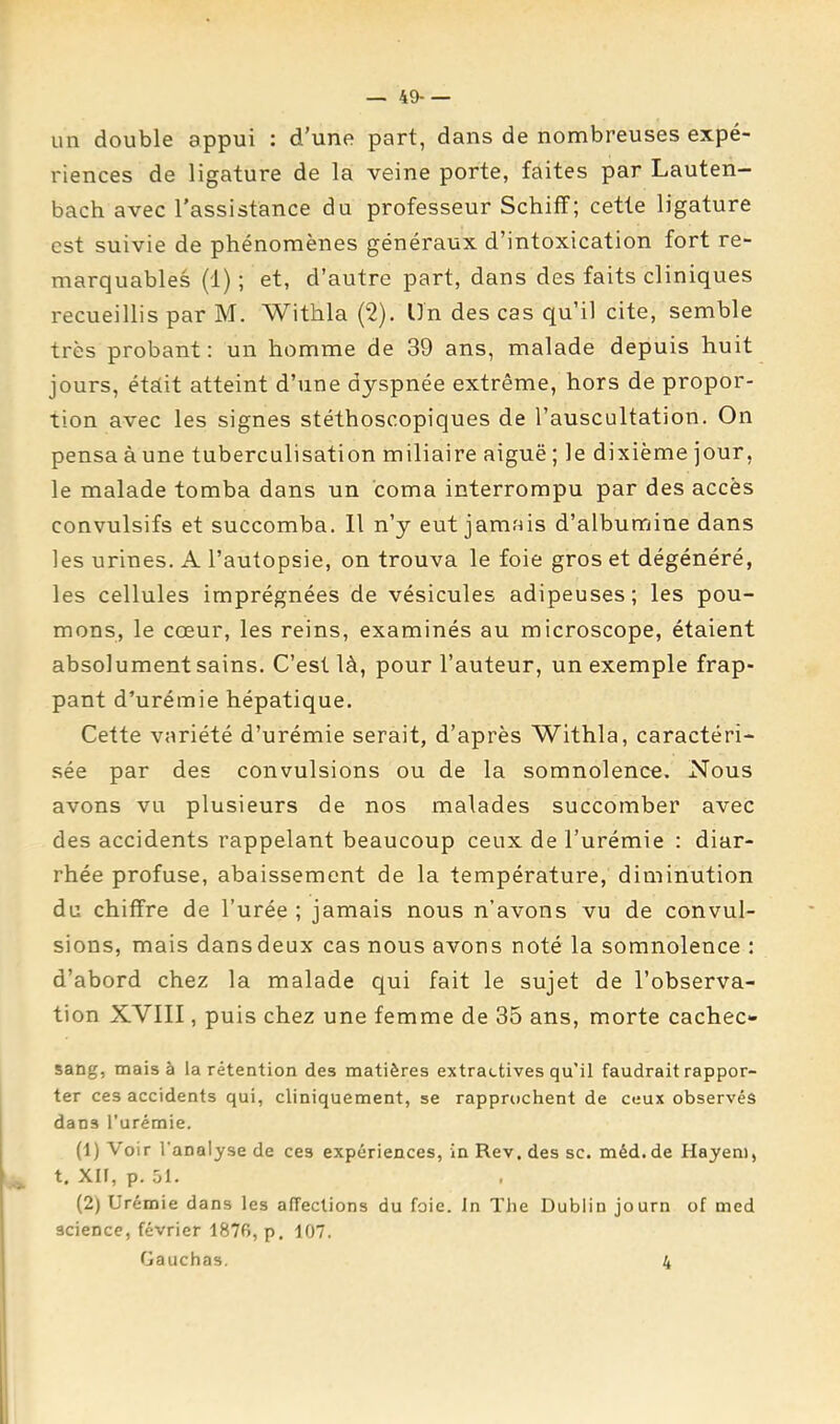 — 49- — un double appui : d’une part, dans de nombreuses expé- riences de ligature de la veine porte, faites par Lauten— bach avec l'assistance du professeur Schiff; cette ligature est suivie de phénomènes généraux d’intoxication fort re- marquables (1) ; et, d’autre part, dans des faits cliniques recueillis par M. Withla (2). ün des cas qu’il cite, semble très probant: un homme de 39 ans, malade depuis huit jours, étdit atteint d’une dyspnée extrême, hors de propor- tion avec les signes stéthoscopiques de l’auscultation. On pensa à une tuberculisation miliaire aiguë ; le dixième jour, le malade tomba dans un coma interrompu par des accès convulsifs et succomba. 11 n’y eut jamais d’albumine dans les urines. A l’autopsie, on trouva le foie gros et dégénéré, les cellules imprégnées de vésicules adipeuses; les pou- mons, le cœur, les reins, examinés au microscope, étaient absolument sains. C’est là, pour l’auteur, un exemple frap- pant d’urémie hépatique. Cette variété d’urémie serait, d’après Withla, caractéri- sée par des convulsions ou de la somnolence. Nous avons vu plusieurs de nos malades succomber avec des accidents rappelant beaucoup ceux de l’urémie : diar- rhée profuse, abaissement de la température, diminution du chiffre de l’urée ; jamais nous n’avons vu de convul- sions, mais dans deux cas nous avons noté la somnolence : d’abord chez la malade qui fait le sujet de l’observa- tion XVIII, puis chez une femme de 35 ans, morte cachec- sang, mais à la rétention des matières extractives qu’il faudrait rappor- ter ces accidents qui, cliniquement, se rapprochent de ceux observés dans l’urémie. (1) Voir l’analyse de ces expériences, in Rev. des sc. méd.de Hayeni, t, Xir, p. 51. (2) Urémie dans les affections du foie. In The Dublin journ of med science, février 1876, p. 107. Gauchas.