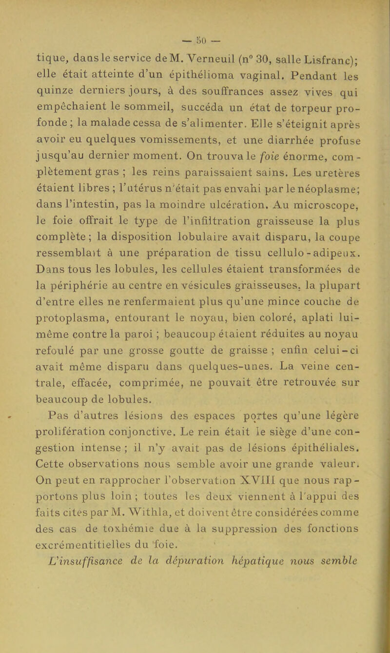 tique, dans le service de M. Verneuil (n 30, salle Lisfranc); elle était atteinte d’un épithélioma vaginal. Pendant les quinze derniers jours, à des souffrances assez vives qui empêchaient le sommeil, succéda un état de torpeur pro- fonde; la malade cessa de s’alimenter. Elle s’éteignit après avoir eu quelques vomissements, et une diarrhée profuse jusqu’au dernier moment. On trouva le foie énorme, com- plètement gras ; les reins paraissaient sains. Les uretères étaient libres ; l’utérus n’était pas envahi par le néoplasme; dans l’intestin, pas la moindre ulcération. Au microscope, le foie offrait le type de l’infiltration graisseuse la plus complète; la disposition lobulaire avait disparu, la coupe ressemblait à une préparation de tissu cellulo - adipeux. Dans tous les lobules, les cellules étaient transformées de la périphérie au centre en vésicules graisseuses, la plupart d’entre elles ne renfermaient plus qu’une jnince couche de protoplasma, entourant le noyau, bien coloré, aplati lui- même contre la paroi ; beaucoup étaient réduites au noyau refoulé par une grosse goutte de graisse; enfin celui-ci avait même disparu dans quelques-unes. La veine cen- trale, effacée, comprimée, ne pouvait être retrouvée sur beaucoup de lobules. Pas d’autres lésions des espaces portes qu’une légère prolifération conjonctive. Le rein était le siège d’une con- gestion intense ; il n’y avait pas de lésions épithéliales. Cette observations nous semble avoir une grande valeur. On peut en rapprocher l’observation XVIII que nous rap- portons plus loin; toutes les deux viennent à l'appui des faits cites par M. Withla, et doivent être considérées comme des cas de toxhémie due à la suppression des fonctions excrémentitielles du 'foie. L'insuffisance de la dépuration hépatique nous semble