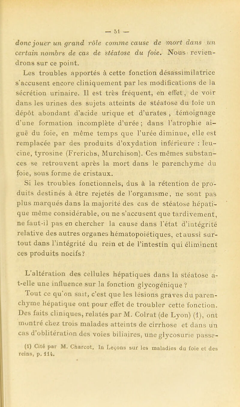 donc jouer un grand rôle comme cause de mort dans .un certain nomhrs de cas de stéatose du foie. Nous revien- drons sur ce point. Les troubles apportés à cette fonction désassimilatrice s’accusent encore cliniquement par les modifications de la sécrétion urinaire. Il est très fréquent, en effet, de voir dans les urines des sujets atteints de stéatose du foie un dépôt abondant d’acide urique et d’urates , témoignage d’une formation incomplète d’urée ; dans l’atrophie ai- guë du foie, en même temps que l’urée diminue, elle est remplacée par des produits d’oxydation inférieure : leu- cine, tyrosine (Frerichs, Murchison). Ces mêmes substan- ces se retrouvent après la mort dans le parenchyme du foie, sous forme de cristaux. Si les troubles fonctionnels, dus à la rétention de pro- duits destinés à être rejetés de l'organisme, ne sont pas plus marqués dans la majorité des cas de stéatose hépati- que même considérable, ou ne s’accusent que tardivement, ne faut-il pas en chercher la cause dans l’état d’intégrité relative des autres organes hématopoiétiques, et aussi sur- tout dans l’intégrité du rein et de l’intestin qui éliminent ces produits nocifs? L altération des cellules hépatiques dans la stéatose a- t-elle une influence sur la fonction glycogénique ? Tout ce qu on sait, c’est que les lésions graves du paren- chyme hépatique ont pour effet de troubler cette fonction. Des faits cliniques, relatés par M. Colrat (de Lyon) (1), ont montré chez trois malades atteints de cirrhose et dans un cas d oblitération des voies biliaires, une glycosurie passa- (1) Cite par M. Charcot, In Leçons sur les maladies du foie et des reins, p, 114.