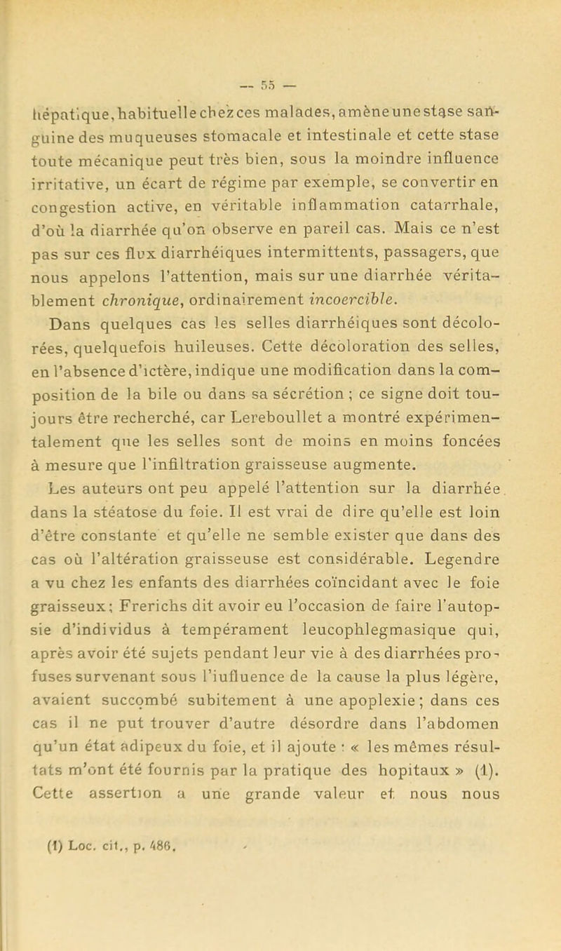 liépatlque,habituellecbezces malades,amèneunestqse sab- guine des muqueuses stomacale et intestinale et cette stase toute mécanique peut très bien, sous la moindre influence irritative, un écart de régime par exemple, se convertir en congestion active, en véritable inflammation catarrhale, d’où la diarrhée qu’on observe en pareil cas. Mais ce n’est pas sur ces flux diarrhéiques intermittents, passagers, que nous appelons l’attention, mais sur une diarrhée vérita- blement chronique, ordinairement incoercible. Dans quelques cas les selles diarrhéiques sont décolo- rées, quelquefois huileuses. Cette décoloration des selles, en l’absence d’ictère, indique une modification dans la com- position de la bile ou dans sa sécrétion ; ce signe doit tou- jours être recherché, car Lereboullet a montré expérimen- talement que les selles sont de moins en moins foncées à mesure que l’infiltration graisseuse augmente. Les auteurs ont peu appelé l’attention sur la diarrhée, dans la stéatose du foie. Il est vrai de dire qu’elle est loin d’être constante et qu’elle ne semble exister que dans des cas où l’altération graisseuse est considérable. Legendre a vu chez les enfants des diarrhées coïncidant avec le foie graisseux; Frerichs dit avoir eu l’occasion de faire l’autop- sie d’individus à tempérament leucophlegmasique qui, après avoir été sujets pendant leur vie à des diarrhées pro- fuses survenant sous l’iufluence de la cause la plus légère, avaient succombé subitement à une apoplexie ; dans ces cas il ne put trouver d’autre désordre dans l’abdomen qu’un état adipeux du foie, et il ajoute : « les mêmes résul- tats m’ont été fournis par la pratique des hôpitaux » (1). Cette assertion a une grande valeur et nous nous