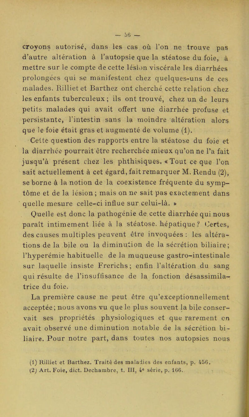 croyons autorisé, dans les cas où l’on ne trouve pas d’autre altération à l’autopsie que la stéatose du foie, à mettre sur le compte de cette lésion viscérale les diarrhées prolongées qui se manifestent chez quelques-uns de ces malades. Rillietet Barthez ont cherché cette relation chez les enfants tuberculeux ; ils ont trouvé, chez un de leurs petits malades qui avait offert une diarrhée profuse et persistante, l’intestin sans la moindre altération alors que le foie était gras et augmenté de volume (1). Cette question des rapports entre la stéatose du foie et la diarrhée pourrait être recherchée mieux qu’on ne l’a fait jusqu’à présent chez les phthisiques. « Tout ce que l’on sait actuellement à cet égard, fait remarquer M. Rendu (2), se borne à la notion de la coexistence fréquente du symp- tôme et de la lésion ; mais on ne sait pas exactement dans quelle mesure celle-ci influe sur celui-là. * Quelle est donc la pathogénie de cette diarrhée qui nous paraît intimement liée à la stéatose, hépatique ? Certes, des causes multiples peuvent être invoquées: les altéra- tions de la bile ou la diminution de la sécrétion biliaire; l’hyperémie habituelle de la muqueuse gastro-intestinale sur laquelle insiste Frerichs; enfin l’altération du sang qui résulte de l’insuffisance de la fonction désassimila- trice du foie. La première cause ne peut être qu’exceptionnellement acceptée ; nous avons vu que le plus souvent la bile conser- vait ses propriétés physiologiques et que rarement en avait observé une diminution notable de la sécrétion bi- liaire. Pour notre part, dans toutes nos autopsies nous (1) Rilliet et Barthez. Traité des maladies des enfants, p. 456. {2) Art. Foie, dict. Dechambre, t. III, 4* série, p. 166.