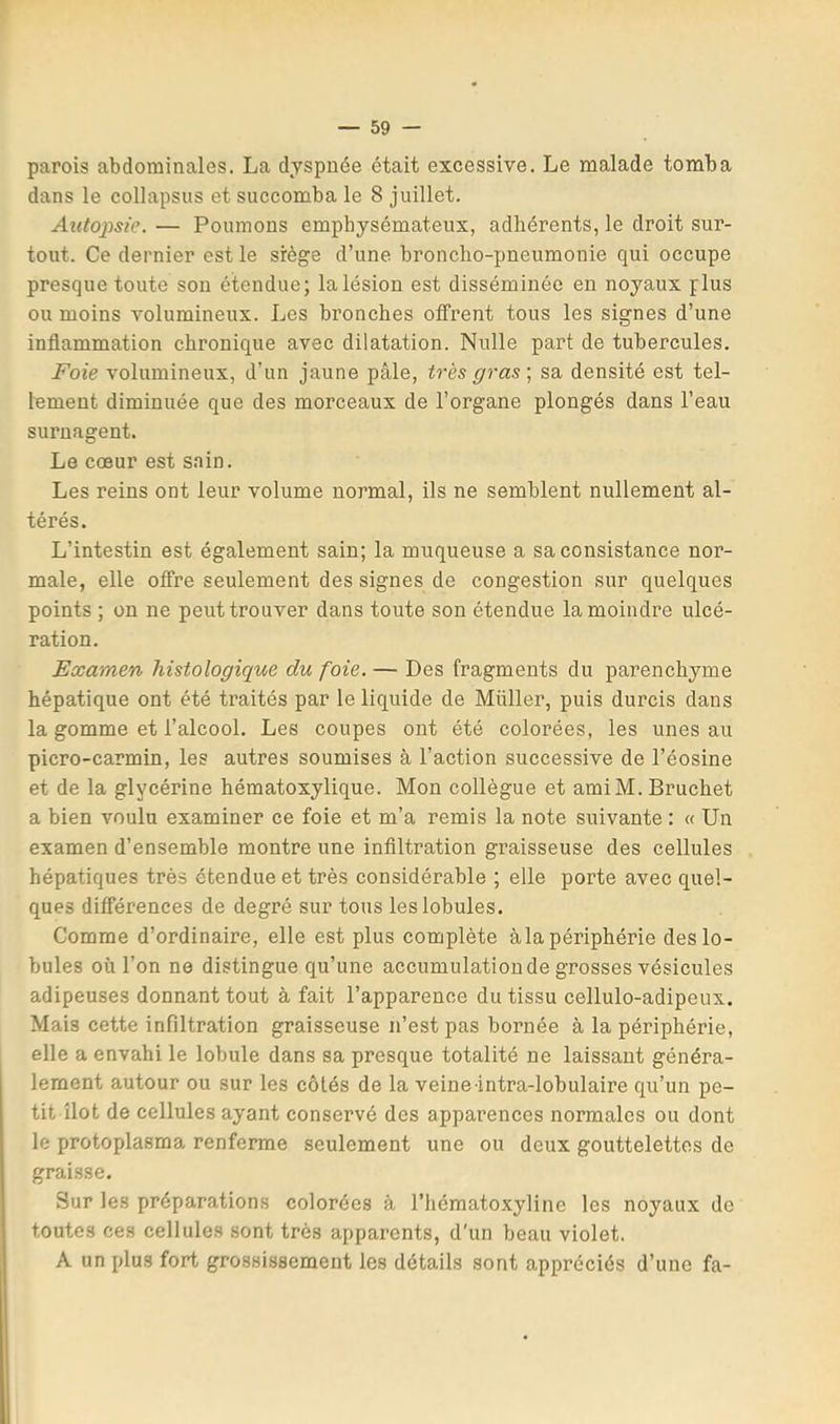 parois abdominales. La dyspnée était excessive. Le malade tomba dans le collapsus et succomba le 8 juillet. Autopsie. — Poumons emphysémateux, adhérents, le droit sur- tout. Ce dernier est le siège d’une broncho-pneumonie qui occupe presque toute son étendue; la lésion est disséminée en noyaux plus ou moins volumineux. Les bronches offrent tous les signes d’une inflammation chronique avec dilatation. Nulle part de tubercules. Foie volumineux, d’un jaune pâle, très gras\ sa densité est tel- lement diminuée que des morceaux de l’organe plongés dans l’eau surnagent. Le cœur est sain. Les reins ont leur volume normal, ils ne semblent nullement al- térés. L’intestin est également sain; la muqueuse a sa consistance nor- male, elle offre seulement des signes de congestion sur quelques points ; on ne peut trouver dans toute son étendue la moindre ulcé- ration. Examen histologique du foie. — Des fragments du parenchyme hépatique ont été traités par le liquide de Millier, puis durcis dans la gomme et l’alcool. Les coupes ont été colorées, les unes au picro-carmin, les autres soumises à l’action successive de l’éosine et de la glycérine hématoxylique. Mon collègue et amiM.Bruchet a bien voulu examiner ce foie et m’a remis la note suivante : « Un examen d’ensemble montre une infiltration graisseuse des cellules hépatiques très étendue et très considérable ; elle porte avec quel- ques différences de degré sur tous les lobules. Comme d’ordinaire, elle est plus complète àla périphérie des lo- bules oü l’on ne distingue qu’une accumulation de grosses vésicules adipeuses donnant tout à fait l’apparence du tissu cellulo-adipeux. Mais cette infiltration graisseuse n’est pas bornée à la périphérie, elle a envahi le lobule dans sa presque totalité ne laissant généra- lement autour ou sur les côtés de la veine intra-lobulaire qu’un pe- tit îlot de cellules ayant conservé des apparences normales ou dont le protoplasma renferme seulement une ou deux gouttelettes de graisse. Sur les préparations colorées à l’hématoxyline les noyaux de toutes ces cellules sont très apparents, d'un beau violet. A un plus fort grossissement les détails sont appréciés d’une fa-