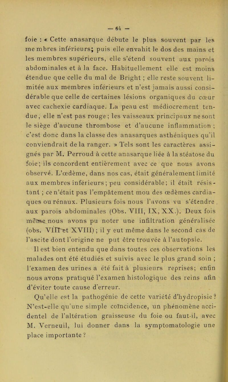 foie : « Cette anasarque débute le plus souvent par les me mbres inférieurs; puis elle envahit le dos des mains et les membres supérieurs, elle s’étend souvent aux pamis abdominales et à la face. Habituellement elle est moins étendue que celle du mal de Bright ; elle reste souvent li- mitée aux membres inférieurs et n’est jamais aussi consi- dérable que celle de certaines lésions organiques du cœur avec cachexie cardiaque. I.a peau est médiocrement ten- due , elle n’est pas rouge ; les vaisseaux principaux ne sont le siège d’aucune thrombose et d’aucune inflammation ; c’est donc dans la classe des anasarques asthéniques qu'il conviendrait delà ranger. » Tels sont les caractères assi- gnés par M. Perroud à cette anasarque liée à la stéatose du foie; ils concordent entièrement avec ce que nous avons observé. L’œdème, dans nos cas, était généralement limité aux membres inférieurs ; peu considérable; il était résis- tant ; ce n’était pas l’empâtement mou des œdèmes cardia- ques ou rénaux. Plusieurs fois nous l’avons vu s’étendre, aux parois abdominales (Obs. VIII, IX, XX.). Deux fois mèr»e nous avons pu noter une infiltration généralisée (obs. VilTœt XVIH) ; il y eut même dans le second cas de l’ascite dont l’origine ne put être trouvée à l’autopsie. Il est bien entendu que dans toutes ces observations les malades ont été étudiés et suivis avec le plus grand soin ; l'examen des urines a été fait à plusieurs reprises; enfin nous avons pratiqué l’examen histologique des reins afin d’éviter toute cause d'erreur. Qu’elle est la pathogénie de cette variété d’hydropisie ? N’est-elle qu’une simple coïncidence, un phénomène acci- dentel de l’altération graisseuse du foie ou faut-il, avec M. Verneuil, lui donner dans la symptomatologie une place importante ?