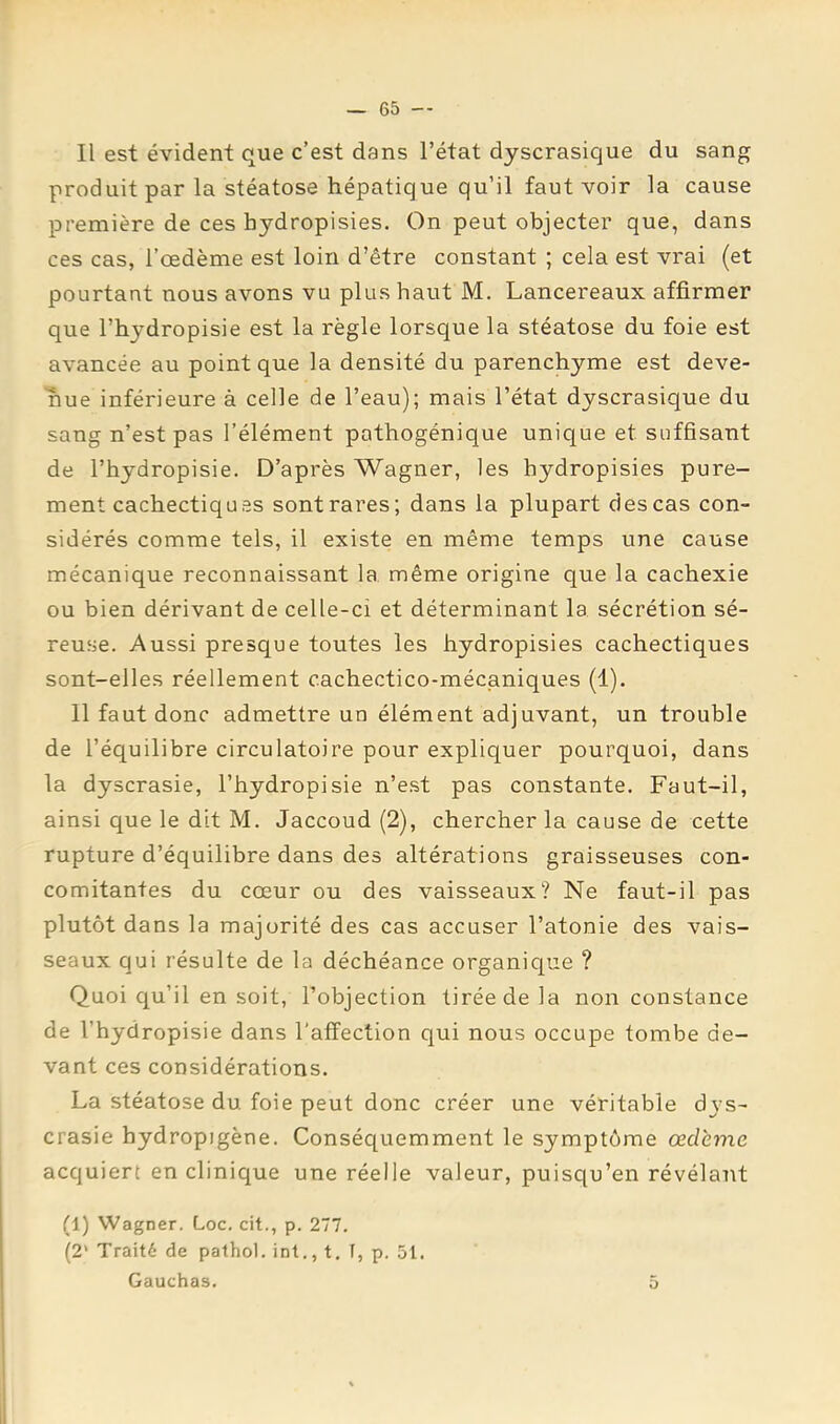 Il est évident que c’est dans l’état dyscrasique du sang produit par la stéatose hépatique qu’il faut voir la cause première de ces hydropisies. On peut objecter que, dans ces cas, l’œdème est loin d’être constant ; cela est vrai (et pourtant nous avons vu plus haut M. Lancereaux affirmer que l’hydropisie est la règle lorsque la stéatose du foie est avancée au point que la densité du parenchyme est deve- nue inférieure à celle de l’eau); mais l’état dyscrasique du sang n’est pas l’élément pathogénique unique et suffisant de l’hydropisie. D’après Wagner, les hydropisies pure- ment cachectiques sontrares; dans la plupart des cas con- sidérés comme tels, il existe en même temps une cause mécanique reconnaissant la même origine que la cachexie ou bien dérivant de celle-ci et déterminant la sécrétion sé- reu‘ie. Aussi presque toutes les hydropisies cachectiques sont-elles réellement cachectico-mécaniques (1). 11 faut donc admettre un élément adjuvant, un trouble de l’équilibre circulatoire pour expliquer pourquoi, dans la dyscrasie, l’hydropisie n’est pas constante. Faut-il, ainsi que le dit M. Jaccoud (2), chercher la cause de cette rupture d’équilibre dans des altérations graisseuses con- comitantes du cœur ou des vaisseaux? Ne faut-il pas plutôt dans la majorité des cas accuser l’atonie des vais- seaux qui résulte de la déchéance organique ? Quoi qu’il en soit, l’objection tirée de la non constance de l’hydropisie dans l’affection qui nous occupe tombe de- vant ces considérations. La stéatose du foie peut donc créer une véritable dys- crasie hydropigène. Conséquemment le symptôme œdème acquiert en clinique une réelle valeur, puisqu’en révélant (1) Wagner. Loc. cit., p. 277. (2’ Traité de pathol. int., t. T, p. 51. Gauchas. 5