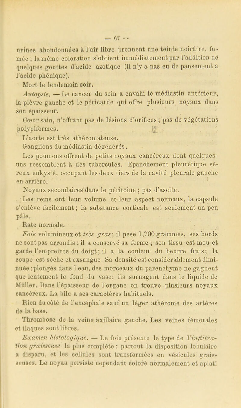 — (SI ... urines abondonnées à l’air libre prennent une teinte noirâtre, fu- mée ; la même coloi’ation s’obtient immédiatement par l’addition de quelques gouttes d’acide azotique (il n’y a pas eu de pansement à l’acide phénique). Mort le lendemain soir. Autopsie. —Le cancer du sein a envahi le médiastin antérieur, la plèvre gauche et le péricarde qui offre plusieurs noyaux dans son épaisseur. Cœur sain, n’offrant pas de lésions d’orifices ; pas de végétations polypiformes. ') L’aorte est très athéromateuse. Ganglions du médiastin dégénérés. Les poumons offrent de petits noyaux cancéreux dont quelques- uns ressemblent à des tubercules. Epanchement pleurétique sé- reux enkysté, occupant les deux tiers de la cavité pleurale gauche en arrière. Noyaux secondaires'dans le péritoine ; pas d’ascite. Les reins ont leur volume et-leur aspect normaux, la capsule s’enlève facilement ; la substance corticale est seulement un peu pâle. Rate normale. Foie volumineux et très gras \ il pèse 1,700 grammes, ses bords ne sont pas arrondis ; il a conservé sa forme ; son tissu est mou et garde l’empreinte du doigt ; il a la couleur du beurre frais ; la coupe est sèche et exsangue. Sa densité est considérablement dimi- nuée zplongés dans l’eau, des morceaux du parenchyme ne gagnent que lentement le fond du vase; ils surnagent dans le liquide de Millier. Dans l’épaisseur de l’organe on trouve plusieurs noyaux cancéreux. La bile a ses caractères habituels. Rien du côté de l’encéphale sauf un léger athérome des artères de la base. Thrombose de la veine axillaire gauche. Les veines fémorales et ilaques sont libres. Eccamen histologique. — Le foie présente le type de Vinfilira- tion graisseuse la plus complète : partout la disposition lobulaire a disparu, et les cellules sont transformées en vésicules grais- seuses. Le noyau persiste cependant coloré normalement et aplati