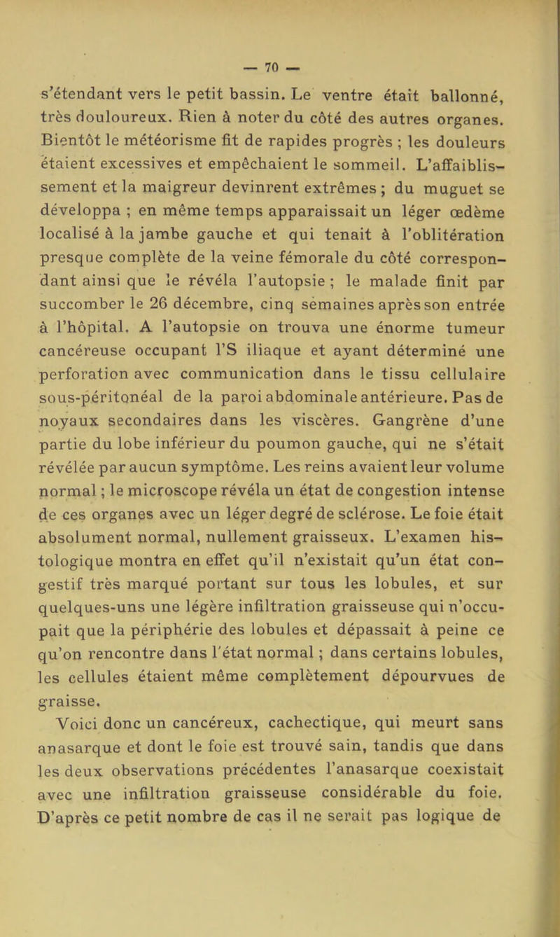 s’étendant vers le petit bassin. Le ventre était ballonné, très douloureux. Rien à noter du côté des autres organes. Bientôt le météorisme fit de rapides progrès ; les douleurs étaient excessives et empêchaient le sommeil. L’affaiblis- sement et la maigreur devinrent extrêmes ; du muguet se développa ; en même temps apparaissait un léger œdème localisé à la jambe gauche et qui tenait à l’oblitération presque complète de la veine fémorale du côté correspon- dant ainsi que le révéla l’autopsie ; le malade finit par succomber le 26 décembre, cinq sémaines après son entrée à l’hôpital. A l’autopsie on trouva une énorme tumeur cancéreuse occupant l’S iliaque et ayant déterminé une perforation avec communication dans le tissu cellulaire sous-péritonéal de la paroi abdominale antérieure. Pas de noyaux secondaires dans les viscères. Gangrène d’une partie du lobe inférieur du poumon gauche, qui ne s’était révélée par aucun symptôme. Les reins avaient leur volume normal ; le microscope révéla un état de congestion intense de ces organes avec un léger degré de sclérose. Le foie était absolument normal, nullement graisseux. L’examen his- tologique montra en effet qu’il n’existait qu’un état con- gestif très marqué portant sur tous les lobules, et sur quelques-uns une légère infiltration graisseuse qui n’occu- pait que la périphérie des lobules et dépassait à peine ce qu’on rencontre dans l'état normal ; dans certains lobules, les cellules étaient même complètement dépourvues de graisse. Voici donc un cancéreux, cachectique, qui meurt sans anasarque et dont le foie est trouvé sain, tandis que dans les deux observations précédentes l’anasarque coexistait avec une infiltration graisseuse considérable du foie. D’après ce petit nombre de cas il ne serait pas logique de