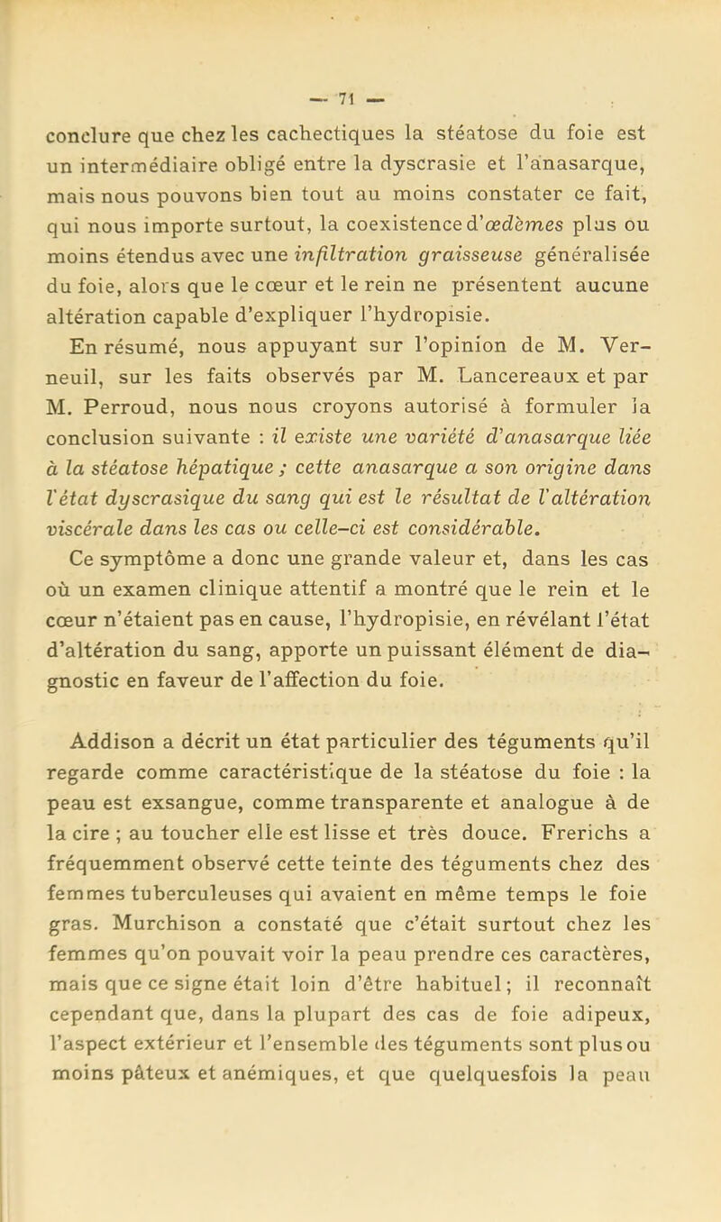 conclure que chez les cachectiques la stéatose du foie est un intermédiaire obligé entre la dyscrasie et l’ànasarque, mais nous pouvons bien tout au moins constater ce fait, qui nous importe surtout, la coexistence d’œdèmes plus ou moins étendus avec une infiltration graisseuse généralisée du foie, alors que le cœur et le rein ne présentent aucune altération capable d’expliquer l’hydropisie. En résumé, nous appuyant sur l’opinion de M. Ver- neuil, sur les faits observés par M. Lancereaux et par M. Perroud, nous nous croyons autorisé à formuler la conclusion suivante : il existe une variété d'anasarque liée à la stéatose hépatique ; cette anasarque a son origine dans l'état dyscrasique du sang qui est le résultat de Valtération viscérale dans les cas ou celle-ci est considérable. Ce symptôme a donc une grande valeur et, dans les cas où un examen clinique attentif a montré que le rein et le cœur n’étaient pas en cause, l’hydropisie, en révélant l’état d’altération du sang, apporte un puissant élément de dia- gnostic en faveur de l’affection du foie. Addison a décrit un état particulier des téguments qu’il regarde comme caractéristique de la stéatose du foie : la peau est exsangue, comme transparente et analogue à de la cire ; au toucher elle est lisse et très douce. Frerichs a fréquemment observé cette teinte des téguments chez des femmes tuberculeuses qui avaient en même temps le foie gras. Murchison a constaté que c’était surtout chez les femmes qu’on pouvait voir la peau prendre ces caractères, mais que ce signe était loin d’être habituel; il reconnaît cependant que, dans la plupart des cas de foie adipeux, l’aspect extérieur et l’ensemble tles téguments sont plus ou moins pâteux et anémiques, et c^ue quelquesfois la peau