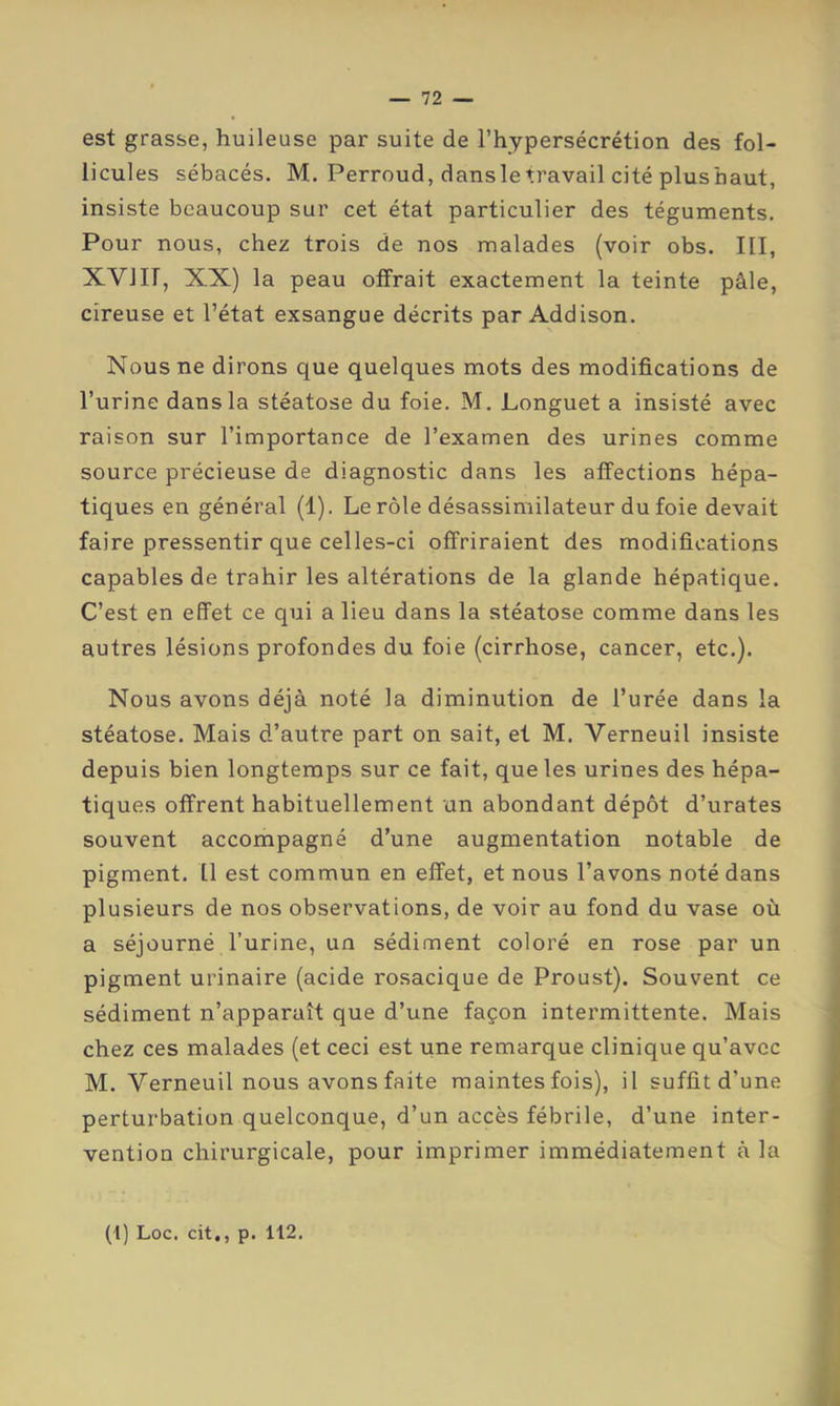 est grasse, huileuse par suite de l’hypersécrétion des fol- licules sébacés. M. Perroud, dansletravail cité plushaut, insiste beaucoup sur cet état particulier des téguments. Pour nous, chez trois de nos malades (voir obs. III, XVIII, XX) la peau offrait exactement la teinte pâle, cireuse et l’état exsangue décrits par Addison, Nous ne dirons que quelques mots des modifications de l’urine dans la stéatose du foie, M. Longuet a insisté avec raison sur l’importance de l’examen des urines comme source précieuse de diagnostic dans les affections hépa- tiques en général (1). Le rôle désassimilateur du foie devait faire pressentir que celles-ci offriraient des modifications capables de trahir les altérations de la glande hépatique. C’est en effet ce qui a lieu dans la stéatose comme dans les autres lésions profondes du foie (cirrhose, cancer, etc.). Nous avons déjà noté la diminution de l’urée dans la stéatose. Mais d’autre part on sait, et M. Verneuil insiste depuis bien longtemps sur ce fait, que les urines des hépa- tiques offrent habituellement un abondant dépôt d’urates souvent accompagné d’une augmentation notable de pigment. 11 est commun en effet, et nous l’avons noté dans plusieurs de nos observations, de voir au fond du vase où a séjourné l’urine, un sédiment coloré en rose par un pigment urinaire (acide rosacique de Proust). Souvent ce sédiment n’apparaît que d’une façon intermittente. Mais chez ces malades (et ceci est une remarque clinique qu’avec M. Verneuil nous avons faite maintes fois), il suffit d’une perturbation quelconque, d’un accès fébrile, d’une inter- vention chirurgicale, pour imprimer immédiatement à la (P Loc, cit,, p. 112.