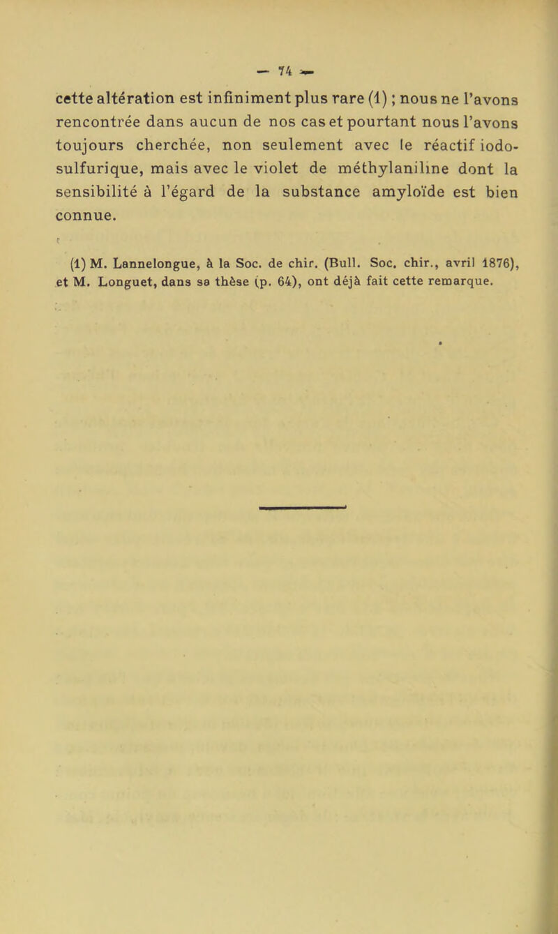 T4 >- cette altération est infiniment plus rare (1) ; nous ne l’avons rencontrée dans aucun de nos cas et pourtant nous l’avons toujours cherchée, non seulement avec le réactif iodo- sulfurique, mais avec le violet de méthylaniline dont la sensibilité à l’égard de la substance amyloïde est bien connue. t (1) M. Lannelongue, à la Soc. de chir. (Bull. Soc. chir., avril 1876), et M. Longuet, dans sa thèse (p. 64), ont déjà fait cette remarque.