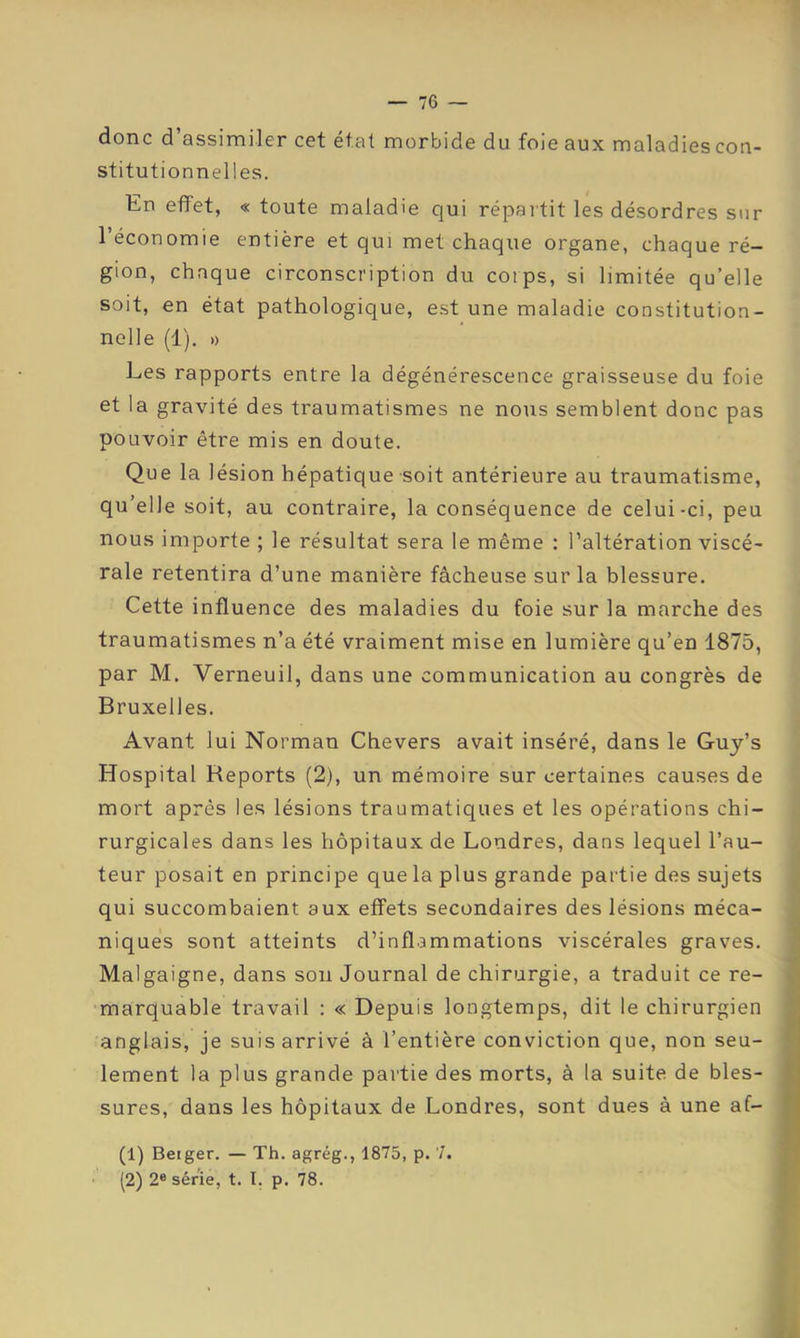 donc d’assimiler cet état morbide du foie aux maladies con- stitutionnelles. En effet, « toute maladie qui répartit les désordres sur l’économie entière et qui met chaque organe, chaque ré- gion, chaque circonscription du coips, si limitée qu’elle soit, en état pathologique, e.st une maladie constitution- nelle (1). » Les rapports entre la dégénérescence graisseuse du foie et la gravité des traumatismes ne nous semblent donc pas pouvoir être mis en doute. Que la lésion hépatique soit antérieure au traumatisme, qu’elle soit, au contraire, la conséquence de celui-ci, peu nous importe ; le résultat sera le même : l’altération viscé- rale retentira d’une manière fâcheuse sur la blessure. Cette influence des maladies du foie sur la marche des traumatismes n’a été vraiment mise en lumière qu’en 1875, par M. Verneuil, dans une communication au congrès de Bruxelles. Avant lui Norman Chevers avait inséré, dans le Guy’s Hospital Reports (2), un mémoire sur certaines causes de mort après les lésions traumatiques et les opérations chi- rurgicales dans les hôpitaux de Londres, dans lequel l’au- teur posait en principe que la plus grande partie des sujets qui succombaient aux effets secondaires des lésions méca- niques sont atteints d’inflammations viscérales graves. ■; Malgaigne, dans son Journal de chirurgie, a traduit ce re- ,( marquable travail : « Depuis longtemps, dit le chirurgien anglais, je suis arrivé à l’entière conviction que, non seu- ' lement la plus grande partie des morts, à la suite de blés- k sures, dans les hôpitaux de Londres, sont dues à une af- j î (1) Berger. — Th. agrég., 1875, p. 7. (2) 2® série, t. I. p. 78. ! 1 .