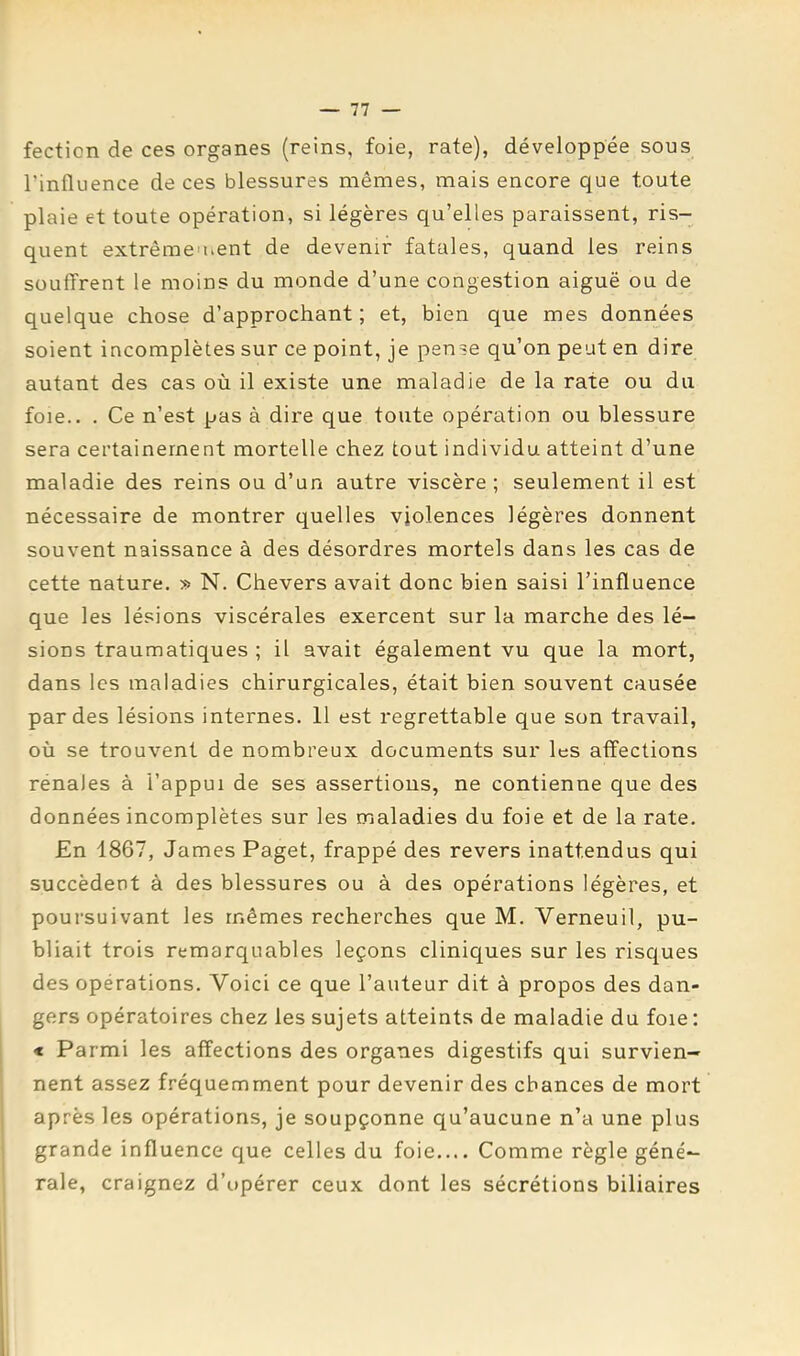 fection de ces organes (reins, foie, rate), développée sous l’influence de ces blessures mêmes, mais encore que toute plaie et toute opération, si légères qu’elles paraissent, ris- quent extrêmeuient de devenir fatales, quand les reins souffrent le moins du monde d’une congestion aiguë ou de quelque chose d’approchant ; et, bien que mes données soient incomplètes sur ce point, je pense qu’on peut en dire autant des cas où il existe une maladie de la rate ou du foie.. . Ce n’est pas à dire que toute opération ou blessure sera certainement mortelle chez tout individu atteint d’une maladie des reins ou d’un autre viscère; seulement il est nécessaire de montrer quelles violences légères donnent souvent naissance à des désordres mortels dans les cas de cette nature. » N. Chevers avait donc bien saisi l’influence que les lésions viscérales exercent sur la marche des lé- sions traumatiques ; il avait également vu que la mort, dans les maladies chirurgicales, était bien souvent causée par des lésions internes. 11 est regrettable que son travail, où se trouvent de nombreux documents sur les affections rénales à l’appui de ses assertions, ne contienne que des données incomplètes sur les maladies du foie et de la rate. En 1867, James Paget, frappé des revers inattendus qui succèdent à des blessures ou à des opérations légères, et poursuivant les mêmes recherches que M. Verneuil, pu- bliait trois remarquables leçons cliniques sur les risques des opérations. Voici ce que l’auteur dit à propos des dan- gers opératoires chez les sujets atteints de maladie du foie : < Parmi les affections des organes digestifs qui survien- nent assez fréquemment pour devenir des chances de mort après les opérations, je soupçonne qu’aucune n’a une plus grande influence que celles du foie.... Comme règle géné- rale, craignez d’opérer ceux dont les sécrétions biliaires