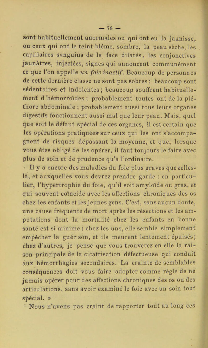 sont habituellement anormales ou qui ont eu la jaunisse, ou ceux qui ont le teint blême, sombre, la peau sèche, les capillaires sanguins de la face dilatés, les conjonctives jaunâtres, injectées, signes qui annoncent communément ce que l’on appelle un foie inactif. Beaucoup de personnes de cette dernière classe ne sont pas sobres ; beaucoup sont sédentaires et indolentes; beaucoup souffrent habituelle- ment d’hémorroïdes; probablement toutes ont de la plé- thore abdominale ; probablement aussi tous leurs organes digestifs fonctionnent aussi mal que leur peau. Mais, quel que soit le défaut spécial de ces organes, il est certain que les opérations pratiquée? sur ceux qui les ont s’accompa- gnent de risques dépassant la moyenne, et que, lorsque vous êtes obligé de les opérer, il faut toujours le faire avec plus de soin et de prudence qu’à l’ordinaire. ' Il y a encore des maladies du foie plus graves que celles- là, et auxquelles vous devre2 prendre garde ; en particu- lier, l’hypertrophie du foie, qu’il soit amyloïde ou gras, et qui souvent coïncide avec les affections chroniques des os chez les enfants et les jeunes gens. C’est, sans aucun doute, une cause fréquente de mort après les résections et les am- putations dont la mortalité chez les enfants en bonne santé est si minime : chez les uns, elle semble simplement empêcher la guérison, et ils meurent lentement épuisés ; chez d’autres, je pense que vous trouverez en elle la rai- son principale de la cicatrisation défectueuse qui conduit aux hémorrhagies secondaires. La crainte de semblables conséquences doit vous faire adopter comme règle de ne jamais opérer pour des affections chroniques des os ou des articulations, sans avoir examiné le foie avec un soin tout spécial. » •• Nous n'avons pas craint de rapporter tout au long ces