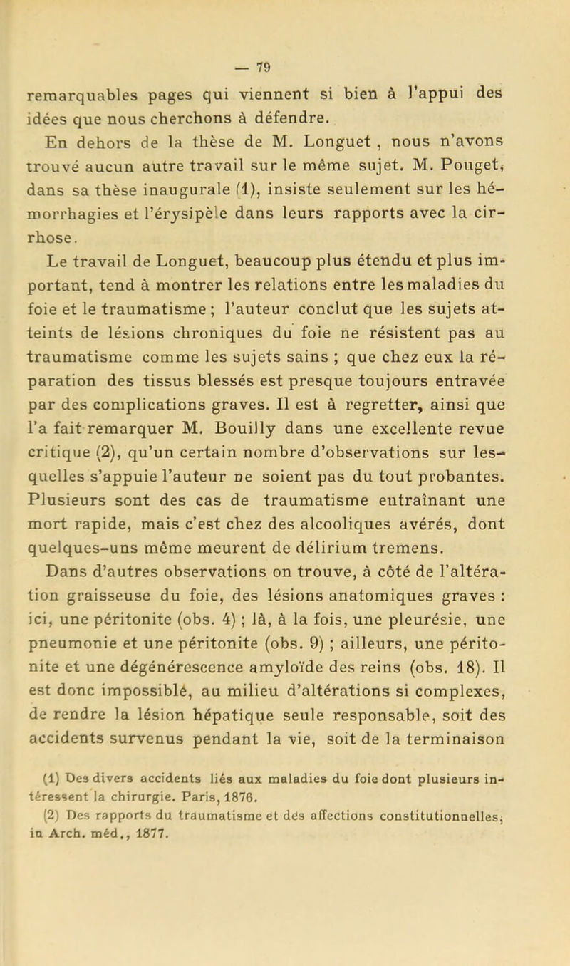 remarquables pages qui viennent si bien à l’appui des idées que nous cherchons à défendre. En dehors de la thèse de M. Longuet , nous n’avons trouvé aucun autre travail sur le même sujet. M. Pouget^ dans sa thèse inaugurale fl), insiste seulement sur les hé- morrhagies et l’érysipèle dans leurs rapports avec la cir- rhose. Le travail de Longuet, beaucoup plus étendu et plus im- portant, tend à montrer les relations entre les maladies du foie et le traumatisme ; l’auteur conclut que les sujets at- teints de lésions chroniques du foie ne résistent pas au traumatisme comme les sujets sains ; que chez eux la ré- paration des tissus blessés est presque toujours entravée par des complications graves. Il est à regretter, ainsi que l’a fait remarquer M, Bouilly dans une excellente revue critique (2), qu’un certain nombre d’observations sur les- quelles s’appuie l’auteur ne soient pas du tout probantes. Plusieurs sont des cas de traumatisme entraînant une mort rapide, mais c’est chez des alcooliques avérés, dont quelques-uns même meurent de délirium tremens. Dans d’autres observations on trouve, à côté de l’altéra- tion graisseuse du foie, des lésions anatomiques graves : ici, une péritonite (obs. 4) ; là, à la fois, une pleurésie, une pneumonie et une péritonite (obs. 9) ; ailleurs, une périto- nite et une dégénérescence amyloïde des reins (obs. 18). Il est donc impossiblé, au milieu d’altérations si complexes, de rendre la lésion hépatique seule responsable, soit des accidents survenus pendant la vie, soit de la terminaison (1) Des divers accidents liés aux maladies du foie dont plusieurs in- téressent la chirurgie. Paris, 1876. (2) Des rapports du traumatisme et dés affections constitutionnelles^ in Arch. méd., 1877.