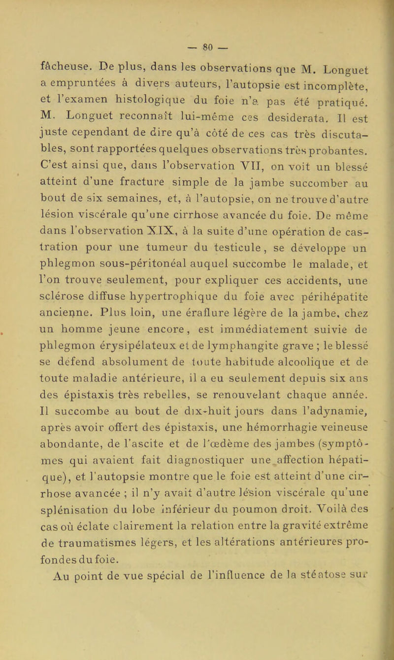 fâcheuse. De plus, dans les observations que M. Longuet a empruntées à divers auteurs, l’autopsie est incomplète, et 1 examen histologique du foie n’a. pas été pratiqué. M. Longuet reconnaît lui-même ces desiderata. Il est juste cependant de dire qu’à côté de ces cas très discuta- bles, sont rapportées quelques observations très probantes. C’est ainsi que, dans l’observation VIT, on voit un blessé atteint d’une fracture simple de la jambe succomber au bout de six semaines, et, à l’autopsie, on ne trouve d’autre lésion viscérale qu’une cirrhose avancée du foie. De même dans l’observation XIX, à la suite d’une opération de cas- tration pour une tumeur du testicule, se développe un phlegmon sous-péritonéal auquel succombe le malade, et l’on trouve seulement, pour expliquer ces accidents, une sclérose diffuse hypertrophique du foie avec péribépatite ancienne. Plus loin, une éraflure légère de la jambe, chez un homme jeune encore, est immédiatement suivie de phlegmon érysipélateux et de lymphangite grave ; le blessé se défend absolument de toute habitude alcoolique et de toute maladie antérieure, il a eu seulement depuis six ans des épistaxis très rebelles, se renouvelant chaque année. Il succombe au bout de dix-huit jours dans l’adynamie, après avoir offert des épistaxis, une hémorrhagie veineuse abondante, de l’ascite et de l'œdème des jambes (symptô- mes qui avaient fait diagnostiquer une,affection hépati- que), et l’autopsie montre que le foie est atteint d’une cir- rhose avancée ; il n’y avait d’autre lésion viscérale qu’une splénisation du lobe inférieur du poumon droit. Voilà des cas où éclate clairement la relation entre la gravité extrême de traumatismes légers, et les altérations antérieures pro- fondes du foie. Au point de vue spécial de l’influence de la stéatose sur