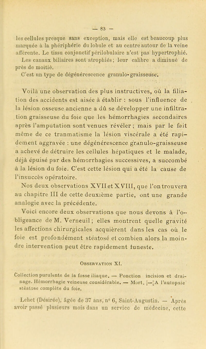 les cellules presque sans exception, mais elle est beaucoup plus marquée à la phériphérie du lobule et au centre autour de la veine afféx’ente. Le tissu conjonctif périlobulaire n’est pas hypertrophié. Les canaux biliaires sont atrophiés ; leur calibre a diminué de près de moitié. C’est un type de dégénérescence granulo-graisseuse'. Voilà une observation des plus instructives, où la filia- tion des accidents est aisée à établir : sous l’influence de la lésion osseuse ancienne a dû se développer une infiltra- tion graisseuse du foie que les hémorrhagies secondaires après l’amputation sont venues révéler; mais par le fait même de ce traumatisme la lésion viscérale a été rapi- dement aggravée ; une dégénérescence granulo-graisseuse a achevé de détruire les cellules hépatiques et le malade, déjà épuisé par des hémorrhagies successives, a succombé à la lésion du foie. C’est cette lésion qui a été la cause de l’insuccès opératoire. Nos deux observations XVII et XVIII, que l’on trouvera au chapitre III de cette deuxième partie, ont une grande analogie avec la précédente. Voici encore deux observations que nous devons à l’o- bligeance de M. Verneuil ; elles montrent quelle gravité les affections chirurgicales acquièrent dans les cas où le foie est profondément stéatosé et combien alors la moin- dre intervention peut être rapidement funeste. Observation XI. Collection purulente de la fosse iliaque. — Ponction incision et drai- nage. Hémorrhagie veineuse considérable. — Mort. [—l’autopsie stéatose complète du foie. Lehet (Désirée), âgée de 37 ans, n° G, Saint-Augustin. — Après avoir passé plusieurs mois dans un service do médecine, cette