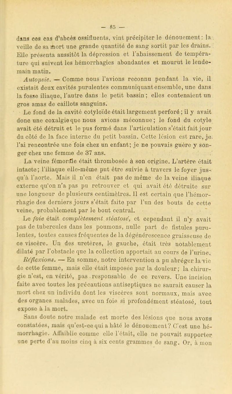 dans ces cas d’abcès ossifluents, vint précipiter le dénouement: la veille de sa mort une grande quantité de sang sortit par les drains. Elle présenta aussitôt la dépression et l’abaissement de tempéra- ture qui suivent les hémorrhagies abondantes et mourut le lende- main matin. Autopsie. — Comme nous l’avions reconnu pendant la vie, il existait deux cavités purulentes communiquant ensemble, une dans la fosse iliaque, l’autre dans le petit bassin ; elles contenaient un gros amas de caillots sanguins. Le fond de la cavité cotyloïde était largement perforé ; il y avait donc une coxalgie que nous avions méconnue ; le fond du cotyle avait été détruit et le pus formé dans l’articulation s’était fait jour du côté de la face interne du petit bassin. Cette lésion est rare, je. l’ai rencontrée une fois chez un enfant; je ne pouvais guère y son- ger chez une femme de 37 ans. La veine fémorale était thrombosée à son origine. L’artère était intacte; l’iliaque elle-même put être suivie à travers le foyer jus-, qu’à l’aorte. Mais il n’en était pas de même de la veine iliaque externe qu’on n’a pas pu retrouver et qui avait été détruite sur une longueur de plusieurs centimètres. 11 est certain que l’hémor- rhagie des derniers jours s’était faite par l’un des bouts de cette veine, probablement par le bout central. Le foie était complètement stéatosé, et cependant il n’y avait pas de tubercules dans les poumons, nulle part de fistules puru- lentes, toutes causes fréquentes de la dégénérescence graisseuse de ce viscère. Un des uretères, le gauche, était très notablement dilaté par l’obstacle que la collection apportait au cours de l’urine. Réflexions. — En somme, notre intervention a pu abréger, la vie de cette femme, mais elle était imposée par la douleur; la chirur- gie n’est, en vérité, pas . responsable de ce revers. Une incision faite avec toutes les précautions antiseptiques ne saurait causer la mort chez un individu dont les viscères sont normaux, mais avec des organes malades, avec un foie si profondément stéatosé, tout expose à la mort. Sans doute notre malade est morte des lésions que nous avons constatées, mais qu’esl-ce qui a hâté le dénouement? C’est une hé- morrhagie. Affaiblie comme elle l’était, elle ne pouvait supporter une perte d’au moins cinq à six cents grammes de sang. Or, à mon