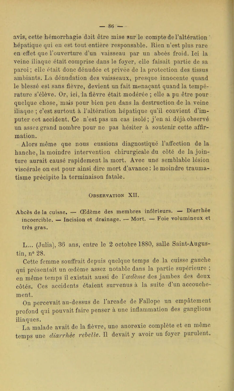 avis, cette hémorrhagie doit être mise sur le compte de l’altération ' hépatique qui en est tout entière responsable. Rien n’est plus rare en effet que l’ouverture d’un vaisseau par un abcès froid. Ici la veine iliaque était comprise dans le foyer, elle faisait partie de sa paroi ; elle était donc dénudée et privée de la protection des tissus ambiants. La dénudation des vaisseaux, presque innocente quand le blessé est sans fièvre, devient un fait menaçant quand la tempé- rature s’élève. Or, ici, la fièvre était modérée ; elle a pu être pour quelque chose, mais pour bien peu dans la destruction de la veine iliaque ; c’est surtout à l’altération hépatique qu’il convient d’im- puter cet accident. Ce n’est pas un cas isolé; j’en ai déjà observé un assez grand nombre pour ne pas hésiter à soutenir cette affir- mation. Alors même que nous eussions diagnostiqué l’afiTection de la hanche, la moindre intervention chirurgicale du côté de la join- ture aurait causé rapidement la mort. Avec une semblable lésion viscérale on est pour ainsi dire mort d’avance : le moindre trauma- tisme précipite la terminaison fatale. Observation XII. Abcès de la cuisse. — Œdème des membres inférieurs. — Diarrhée incoercible. — Incision et drainage. — Mort. — Foie volumineux et très gras. L... (Julia), 36 ans, entre le 2 octobre 1880, salle Saint-Augus- tin, n® 28. Cette femme souffrait depuis quelque temps de la cuisse gauche qui présentait un œdème assez notable dans la partie supérieure ; en même temps il existait aussi de Vœdème des jambes des deux côtés. Ces accidents étaient survenus à la suite d’un accouche- ment. On percevait au-dessus de 1 arcade de Fallopc un empâtement profond qui pouvait faire penser à une infiammation des ganglions iliaques. La malade avait de la fièvre, une anorexie complète et en même temps une diavrhée rehBlle. Il devait y avoir un foyer purulent.