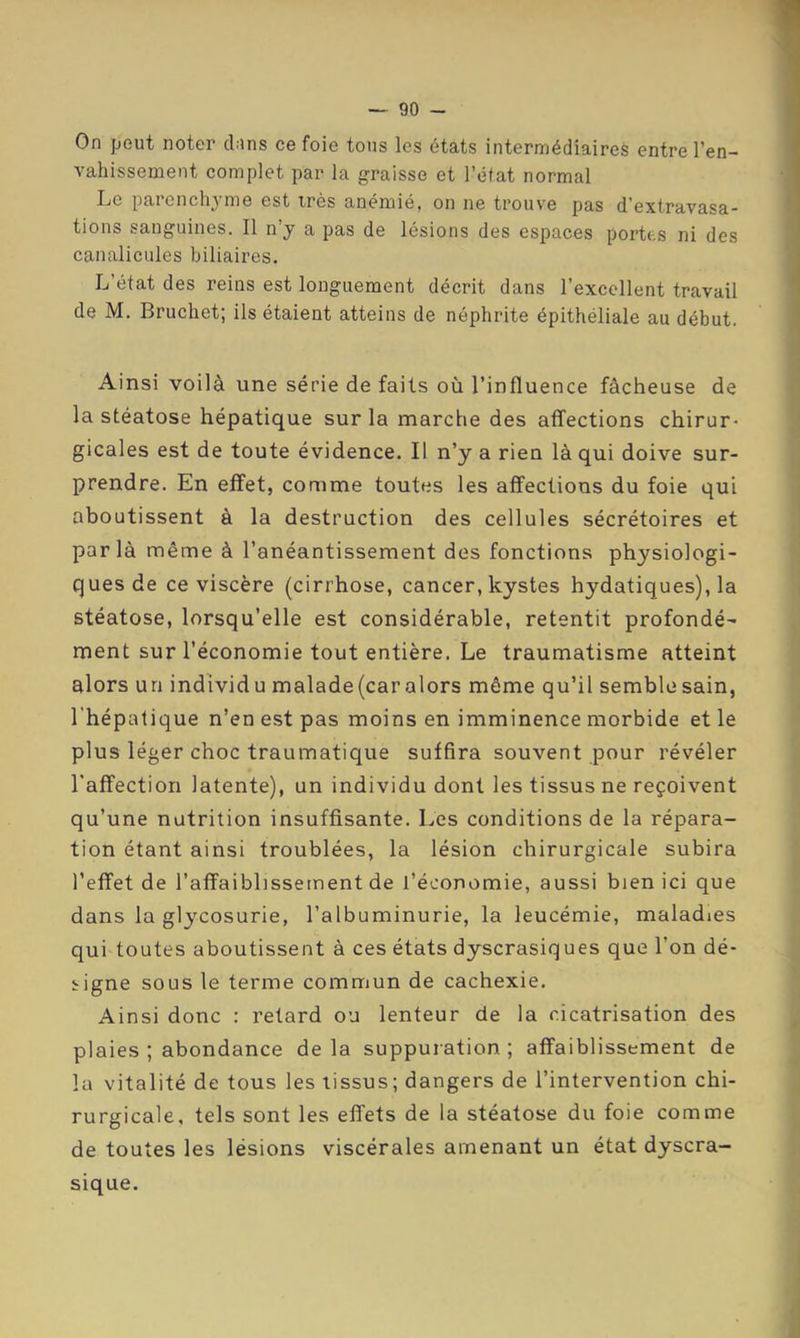 On peut noter clins ce foie tous les états intermédiaires entre l’en- vahissemeut complet par la graisse et l’état normal Le parenchyme est irès anémié, on ne trouve pas d’extravasa- tions sanguines. Il n’y a pas de lésions des espaces portes ni des canalicules biliaires. L’état des reins est longuement décrit dans l’excellent travail de M. Bruchet; ils étaient atteins de néphrite épithéliale au début. Ainsi voilà une série de faits où l’influence fâcheuse de la stéatose hépatique sur la marche des affections chirur- gicales est de toute évidence. Il n’y a rien là qui doive sur- prendre. En effet, comme toutes les affections du foie qui aboutissent à la destruction des cellules sécrétoires et par là même à l’anéantissement des fonctions physiologi- ques de ce viscère (cirrhose, cancer, kystes hydatiques), la stéatose, lorsqu’elle est considérable, retentit profondé- ment sur l’économie tout entière. Le traumatisme atteint alors un individu malade(car alors même qu’il semblesain, l'hépatique n’en est pas moins en imminence morbide et le plus léger choc traumatique suffira souvent pour révéler l'affection latente), un individu dont les tissus ne reçoivent qu’une nutrition insuffisante. Les conditions de la répara- tion étant ainsi troublées, la lésion chirurgicale subira l’effet de l’affaiblissement de l’économie, aussi bien ici que dans la glycosurie, l’albuminurie, la leucémie, maladies qui toutes aboutissent à ces états dyscrasiques que l’on dé- irigne sous le terme commun de cachexie. Ainsi donc : retard ou lenteur de la cicatrisation des plaies ; abondance de la suppuration ; affaiblissement de la vitalité de tous les tissus; dangers de l’intervention chi- rurgicale, tels sont les effets de la stéatose du foie comme de toutes les lésions viscérales amenant un état dyscra- sique.