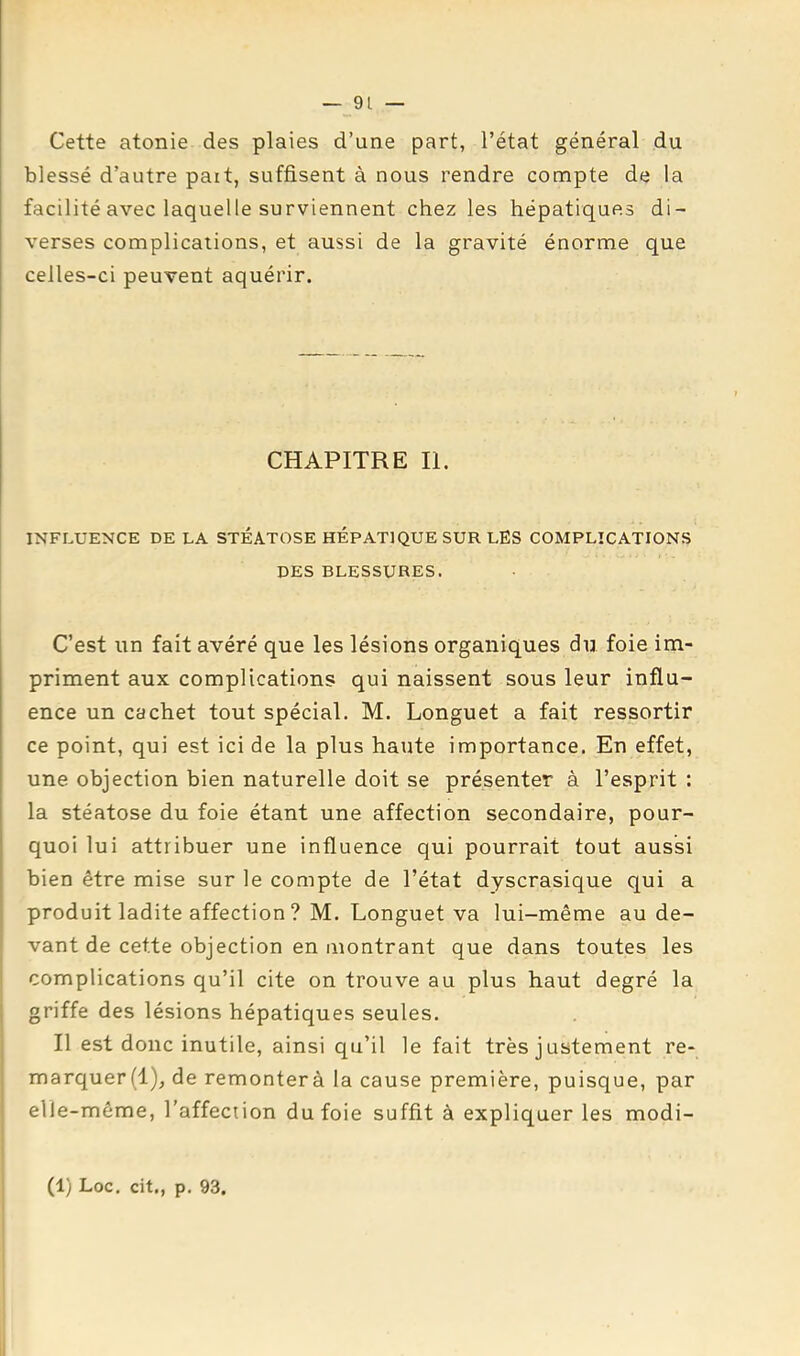 Cette atonie des plaies d’une part, l’état général du blessé d’autre paît, suffisent à nous rendre compte de la facilité avec laquelle surviennent chez les hépatiques di- verses complications, et aussi de la gravité énorme que celles-ci peuvent aquérir. CHAPITRE II. INFLUENCE DE LA STÉATOSE HEPATIQUE SUR LES COMPLICATIONS DES BLESSURES. C’est un fait avéré que les lésions organiques du foie im- priment aux complications qui naissent sous leur influ- ence un cachet tout spécial. M. Longuet a fait ressortir ce point, qui est ici de la plus haute importance. En effet, une objection bien naturelle doit se présenter à l’esprit : la stéatose du foie étant une affection secondaire, pour- quoi lui attribuer une influence qui pourrait tout aussi bien être mise sur le compte de l’état dyscrasique qui a produit ladite affection ? M. Longuet va lui-même au de- vant de cette objection en montrant que dans toutes les complications qu’il cite on trouve au plus haut degré la griffe des lésions hépatiques seules. Il est donc inutile, ainsi qu’il le fait très j ustement re- marquer(l), de remonterà la cause première, puisque, par elle-même, l’affection du foie suffit à expliquer les modi- (1) Loc. cit., p. 93.