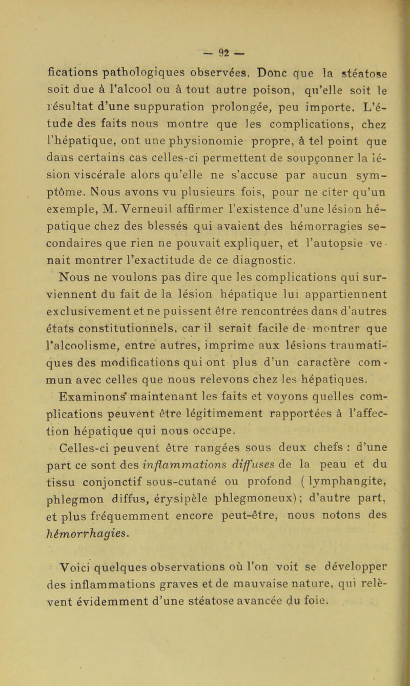 fications pathologiques observées. Donc que la stéatose soit due à l’alcool ou à tout autre poison, qu’elle soit le résultat d’une suppuration prolongée, peu importe. L’é- tude des faits nous montre que les complications, chez l’hépatique, ont une physionomie propre, à tel point que dans certains cas celles-ci permettent de soupçonner la lé- sion viscérale alors qu’elle ne s’accuse par aucun sym- ptôme. Nous avons vu plusieurs fois, pour ne citer qu’un exemple, M. Verneuil affirmer l’existence d’une lésion hé- patique chez des blessés qui avaient des hémorragies se- condaires que rien ne pouvait expliquer, et l’autopsie ve nait montrer l’exactitude de ce diagnostic. Nous ne voulons pas dire que les complications qui sur- viennent du fait de la lésion hépatique lui appartiennent exclusivement et ne puissent êire rencontrées dans d’autres états constitutionnels, car il serait facile de montrer que l’alcoolisme, entre autres, imprime aux lésions traumati- ques des modifications qui ont plus d’un caractère com- mun avec celles que nous relevons chez les hépatiques. Examinons* maintenant les faits et voyons quelles com- plications peuvent être légitimement rapportées à l’affec- tion hépatique qui nous occupe. Celles-ci peuvent être rangées sous deux chefs : d’une part ce sont des inflammations diffuses de la peau et du tissu conjonctif sous-cutané ou profond ( lymphangite, phlegmon diffus, érysipèle phlegmoneux) ; d’autre part, et plus fréquemment encore peut-être, nous notons des hémorrhagies. Voici quelques observations où l’on voit se développer des inflammations graves et de mauvaise nature, qui relè- vent évidemment d'une stéatose avancée du foie.