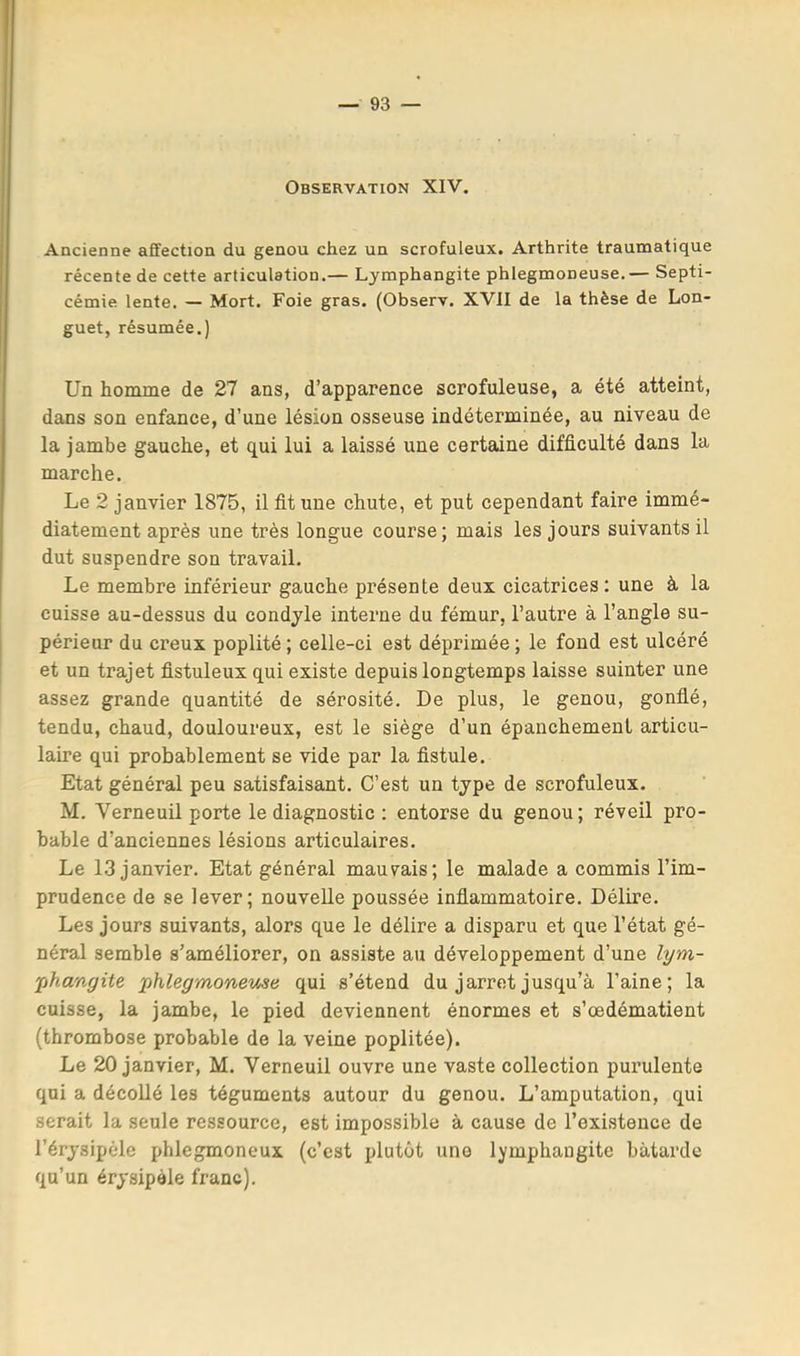 Observation XIV, Ancienne affection du genou chez un scrofuleux. Arthrite traumatique récente de cette articulation.— Lymphangite phlegmoneuse,— Septi- cémie lente. — Mort. Foie gras. (Observ. XVII de la thèse de Lon- guet, résumée.) Un homme de 27 ans, d’apparence scrofuleuse, a été atteint, dans son enfance, d’une lésion osseuse indéterminée, au niveau de la jambe gauche, et qui lui a laissé une certaine difficulté dans la marche. Le 2 janvier 1875, il fit une chute, et put cependant faire immé- diatement après une très longue course; mais les jours suivants il dut suspendre son travail. Le membre inférieur gauche présente deux cicatrices : une à la cuisse au-dessus du condyle interne du fémur, l’autre à l’angle su- périeur du creux poplité ; celle-ci est déprimée ; le fond est ulcéré et un trajet fistuleux qui existe depuis longtemps laisse suinter une assez grande quantité de sérosité. De plus, le genou, gonflé, tendu, chaud, douloureux, est le siège d’un épanchement articu- laire qui probablement se vide par la fistule. Etat général peu satisfaisant. C’est un type de scrofuleux. M. Verneuil porte le diagnostic : entorse du genou; réveil pro- bable d’anciennes lésions articulaires. Le 13 janvier. Etat général mauvais; le malade a commis l’im- prudence de se lever; nouvelle poussée inflammatoire. Délire. Les jours suivants, alors que le délire a disparu et que l’état gé- néral semble s’améliorer, on assiste au développement d’une lym- iphangite jphlegmoneme qui s’étend du jarret jusqu’à l’aine; la cuisse, la jambe, le pied deviennent énormes et s’œdématient (thrombose probable de la veine poplitée). Le 20 janvier, M. Verneuil ouvre une vaste collection purulente qui a décollé les téguments autour du genou. L’amputation, qui serait la seule ressource, est impossible à cause de l’existence de l’érysipèle phlegmoneux (c’est plutôt une lymphangite bâtarde qu’un érysipèle franc).