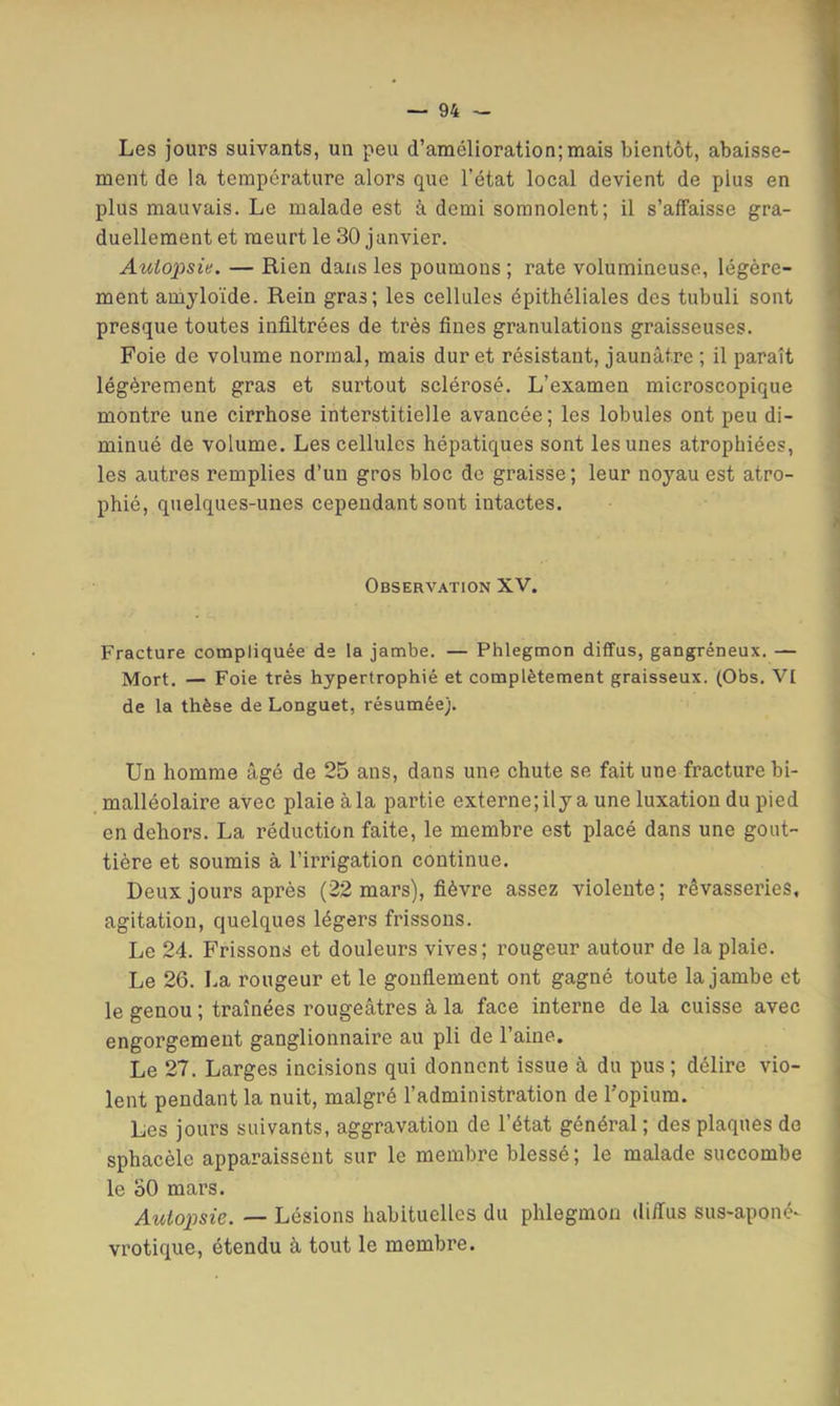 Les jours suivants, un peu d’amélioration;mais bientôt, abaisse- ment de la température alors que l’état local devient de plus en plus mauvais. Le malade est à demi somnolent; il s’affaisse gra- duellement et meurt le 30 janvier. Autopsie. — Rien dans les poumons ; rate volumineuse, légère- ment amyloïde. Rein gras; les cellules épithéliales des tubuli sont presque toutes infiltrées de très fines granulations graisseuses. Foie de volume normal, mais dur et résistant, jaunâtre ; il paraît légèrement gras et surtout sclérosé. L’examen microscopique montre une cirrhose interstitielle avancée; les lobules ont peu di- minué de volume. Les cellules hépatiques sont les unes atrophiées, les autres remplies d’un gros bloc de graisse; leur noyau est atro- phié, quelques-unes cependant sont intactes. Observation XV. Fracture compliquée de la jambe. — Phlegmon diffus, gangréneux. — Mort. — Foie très hypertrophié et complètement graisseux. (Obs. VI de la thèse de Longuet, résumée;. Un homme âgé de 25 ans, dans une chute se fait une fracture bi- malléolaire avec plaie à la partie externe;ily a une luxation du pied en dehors. La réduction faite, le membre est placé dans une gout- tière et soumis à l’irrigation continue. Deux jours après (22 mars), fièvre assez violente; rêvasseries, agitation, quelques légers frissons. Le 24. Frissons et douleurs vives; rougeur autour de la plaie. Le 26. La rougeur et le gonflement ont gagné toute la jambe et le genou ; traînées rougeâtres à la face interne de la cuisse avec engorgement ganglionnaire au pli de l’aine. Le 27. Larges incisions qui donnent issue à du pus ; délire vio- lent pendant la nuit, malgré l’administration de Topium. Les jours suivants, aggravation de l’état général ; des plaques de sphacèle apparaissent sur le membre blessé ; le malade succombe le ûO mars. Autopsie. — Lésions habituelles du phlegmon diffus sus-aponé- vrotique, étendu à tout le membre.