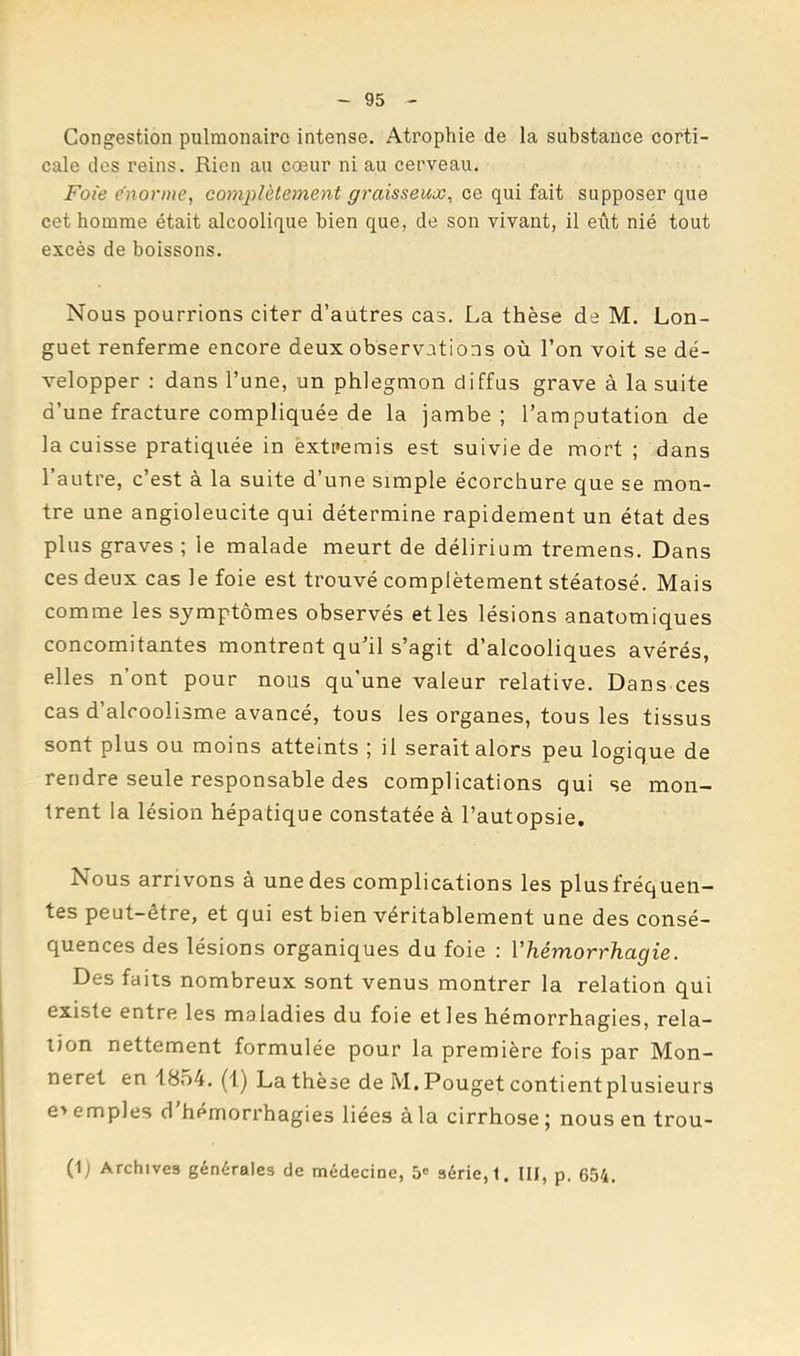 Congestion pulmonaire intense. Atrophie de la substance corti- cale des reins. Rien au cœur ni au cerveau. Foie enonne, complètement graisseux^ ce qui fait supposer que cet homme était alcoolique bien que, de son vivant, il eût nié tout excès de boissons. Nous pourrions citer d’autres cas. La thèse de M. Lon- guet renferme encore deux observations où l’on voit se dé- velopper ; dans l’une, un phlegmon diffus grave à la suite d’une fracture compliquée de la jambe; l’amputation de la cuisse pratiquée in extremis est suivie de mort ; dans l’autre, c’est à la suite d’une simple écorchure que se mon- tre une angioleucite qui détermine rapidement un état des plus graves ; le malade meurt de delirium tremens. Dans ces deux cas le foie est trouvé complètement stéatosé. Mais comme les symptômes observés et les lésions anatomiques concomitantes montrent qu’il s’agit d’alcooliques avérés, elles n’ont pour nous qu'une valeur relative. Dans ces cas d’alcoolisme avancé, tous les organes, tous les tissus sont plus ou moins atteints ; il serait alors peu logique de rendre seule responsable des complications qui se mon- trent la lésion hépatique constatée à l’autopsie. Nous arrivons à une des complications les plus fréquen- tes peut-être, et qui est bien véritablement une des consé- quences des lésions organiques du foie : Vhémorrhagie. Des faits nombreux sont venus montrer la relation qui existe entre les maladies du foie et les hémorrhagies, rela- tion nettement formulée pour la première fois par Mon- neret en 1854. (1) La thèse de M. Pouget contient plusieurs e> emples d hémorrhagies liées à la cirrhose ; nous en trou- (1) Archives générales de médecine, 5® série, 1. III, p. 654.