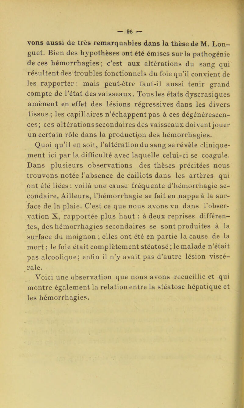 vons aussi de très remarquables dans la thèse de M. Lon- guet. Bien des hypothèses ont été émises sur la pathogénie de ces hémorrhagies ; c’est aux altérations du sang qui résultent des troubles fonctionnels du foie qu’il convient de les rapporter : mais peut-être faut-il aussi tenir grand compte de l’état des vaisseaux. Tous les états dyscrasiques amènent en effet des lésions régressives dans les divers tissus; les capillaires n’échappent pas à ces dégénérescen- ces; ces altérationssecondaires des vaisseaux doivent jouer un certain rôle dans la producti,on des hémorrhagies. Quoi qu’il en soit, l’altération du sang se révèle clinique- ment ici par la difficulté avec laquelle celui-ci se coagule. Dans plusieurs observations des thèses précitées nous trouvons notée l’absence de caillots dans les artères qui ont été liées : voilà une cause fréquente d’hémorrhagie se- condaire. Ailleurs, l’hémorrhagie se fait en nappe à la sur- face de la plaie. C’est ce que nous avons vu dans l’obser- vation X, rapportée plus haut : à deux reprises différen- tes, des hémorrhagies secondaires se sont produites à la surface du moignon ; elles ont été en partie la cause de la mort ; le foie était complètement stéatosé ; le malade n’était pas alcoolique; enfin il n’y avait pas d’autre lésion viscé- rale. Voici une observation que nous avons recueillie et qui montre également la relation entre la stéatose hépatique et les hémorrhagies.