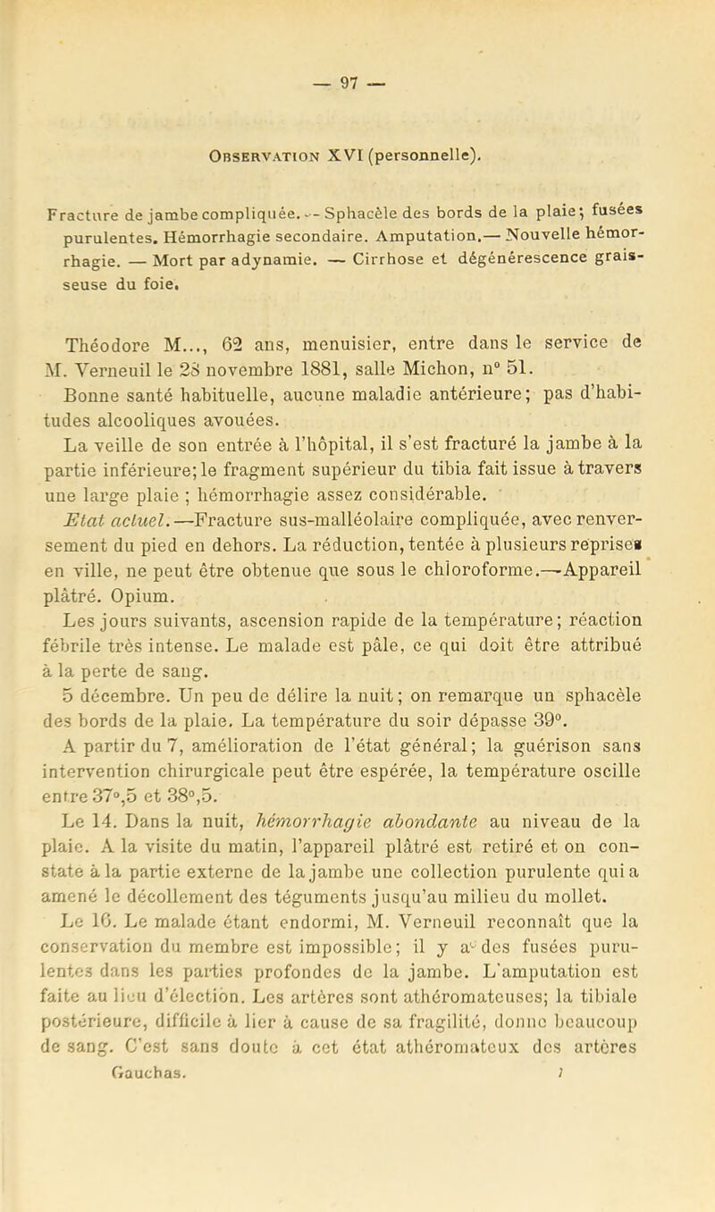 Observation XVI (personnelle). Fracture de jambe compliquée. — Sphacèle des bords de la plaie*, fusées purulentes. Hémorrhagie secondaire. Amputation.— Nouvelle hémor- rhagie. — Mort par adynamie. — Cirrhose et dégénérescence grais- seuse du foie. Théodore M..., 62 ans, menuisier, entre dans le service de M. Verneuil le 2S novembre 1881, salle Michon, n“ 51. Bonne santé habituelle, aucune maladie antérieure; pas d’habi- tudes alcooliques avouées. La veille de son entrée à l’hôpital, il s’est fracturé la jambe à la partie inférieure; le fragment supérieur du tibia fait issue à travers une large plaie ; hémorrhagie assez considérable. Etat actuel.—Fracture sus-malléolaire compliquée, avec renver- sement du pied en dehors. La réduction, tentée à plusieurs réprisea en ville, ne peut être obtenue que sous le chloroforme.—Appareil plâtré. Opium. Les jours suivants, ascension rapide de la température; réaction fébrile très intense. Le malade est pâle, ce qui doit être attribué à la perte de sang. 5 décembre. Un peu de délire la nuit ; on remarque un sphacèle des bords de la plaie. La température du soir dépasse 39“. A partir du 7, amélioration de l’état général; la guérison sans intervention chirurgicale peut être espérée, la température oscille entre 37°,5 et 38°,5. Le 14. Dans la nuit, hémorrhagie abondante au niveau de la plaie. A la visite du matin, l’appareil plâtré est retiré et on con- state à la partie externe de la jambe une collection purulente quia amené le décollement des téguments jusqu’au milieu du mollet. Le IG. Le malade étant endormi, M. Verneuil reconnaît que la conservation du membre est impossible ; il y a'- des fusées puru- lentes dans les parties profondes de la jambe. L'amputation est faite au lieu d’élection. Les artères sont athéromateuses; la tibiale postérieure, difficile à lier à cause de sa fragilité, donne beaucoup de sang. C’est sans doute â cet état athéromateux des artères Gauchas. J