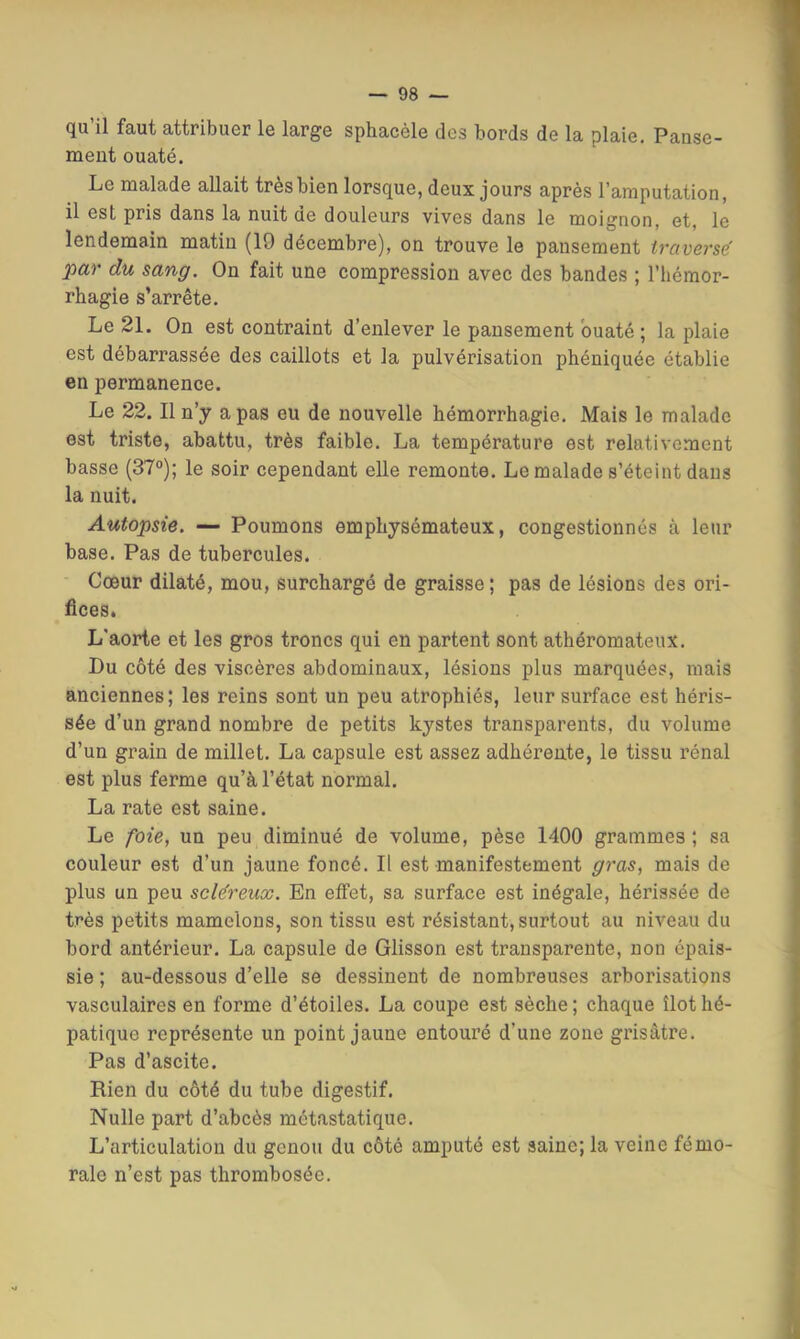 qu’il faut attribuer le large sphacèle des bords de la plaie. Pause- ment ouaté. Le malade allait très bien lorsque, deux jours après l’amputation, il est pris dans la nuit de douleurs vives dans le moignon, et, le lendemain matin (19 décembre), on trouve le pansement traversé par du sang. On fait une compression avec des bandes ; l’hémor- rhagie s’arrête. Le 21. On est contraint d’enlever le pansement ouaté ; la plaie est débarrassée des caillots et la pulvérisation phéniquée établie en permanence. Le 22. Il n’y a pas eu de nouvelle hémorrhagie. Mais le malade est triste, abattu, très faible. La température est relativement basse (37°); le soir cependant elle remonte. Le malade s’éteint dans la nuit. Autopsie. — Poumons emphysémateux, congestionnés à leur base. Pas de tubercules. Cœur dilaté, mou, surchargé de graisse ; pas de lésions des ori- fices. L'aorte et les gros troncs qui en partent sont athéromateux. Du côté des viscères abdominaux, lésions plus marquées, mais anciennes; les reins sont un peu atrophiés, leur surface est héris- sée d’un grand nombre de petits kystes transparents, du volume d’un grain de millet. La capsule est assez adhérente, le tissu rénal est plus ferme qu’à l’état normal. La rate est saine. Le foie, un peu diminué de volume, pèse 1400 grammes; sa couleur est d’un jaune foncé. Il est manifestement gras, mais de plus un peu scléreux. En effet, sa surface est inégale, hérissée de très petits mamelons, son tissu est résistant, surtout au niveau du bord antérieur. La capsule de Glisson est transparente, non épais- sie ; au-dessous d’elle se dessinent de nombreuses arborisations vasculaires en forme d’étoiles. La coupe est sèche ; chaque îlot hé- patique représente un point jaune entouré d’une zone grisâtre. Pas d’ascite. Rien du côté du tube digestif. Nulle part d’abcès métastatique. L’articulation du genou du côté amputé est saine; la veine fémo- rale n’est pas thrombosée.